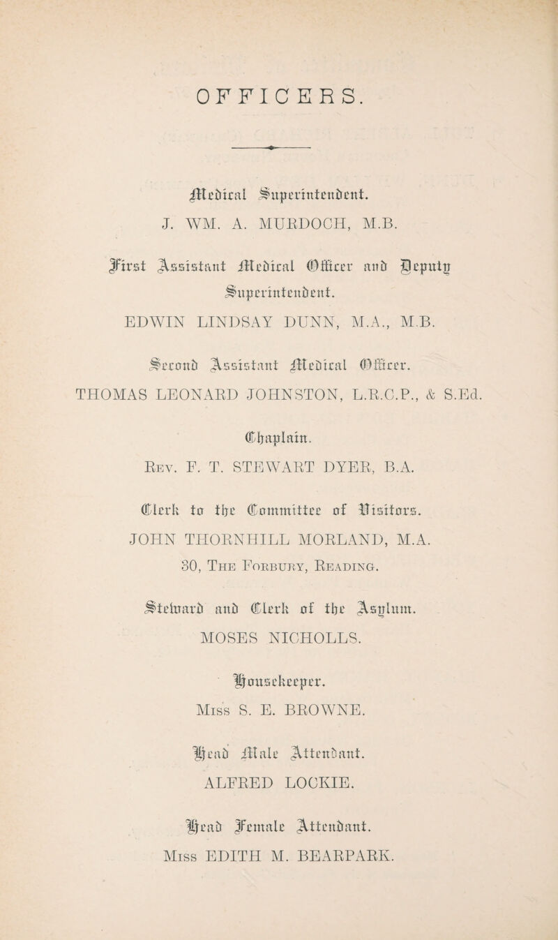 OFFICERS. IHebtral ^uperntteitbettL J. WM. A. MURDOCH, M.B. Jftrat Assistant ill epical ©iftcer aitfr geputir Huperntteitbent. EDWIN LINDSAY DUNN, M.A., MB. Jlecottb Assistant JReDtral OMtrer. THOMAS LEONARD JOHNSTON, L.R.C.P., & S.Ed. Chaplain. Rev. F. T. STEWART DYER, B.A. Clerk to the Committee of lUstfors. JOHN THORNHILL MORLAND, M.A. 30, The Forbury, Reading. j^teitmrb a tub Clerk of the JVsphint. MOSES NICHOLES. Housekeeper. Miss S. E. BROWNE. 'Scab ill ale JUtenhant. ALFRED LOCKIE. Heab Jfcntalc Attendant. Miss EDITH M. BEARPARK.