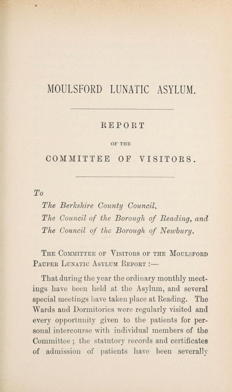 MOULSFORD LUNATIC ASYLUM. REPORT OF THE COMMITTEE OF VISITORS. To The Berkshire County Council, The Council of the Borough of Beading, and The Council of the Borough of Newbury. The Committee of Visitors of the Moulsford Pauper Lunatic Asylum Report :— That during the year the ordinary monthly meet¬ ings have been held at the Asylum, and several special meetings have taken place at Reading. The Wards and Dormitories were regularly visited and every opportunity given to the patients for per¬ sonal intercourse with individual members of the Committee ; the statutory records and certificates of admission of patients have been severally