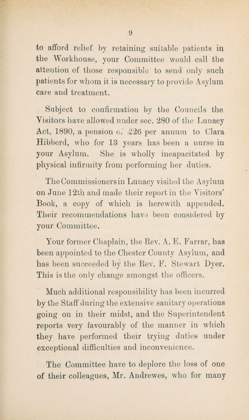 to afford relief by retaining suitable patients in the Workhouse, your Committee would call the attention of those responsible to send only such patients for whom it is necessary to provide Asylum care and treatment. Subject to confirmation by the Councils the Visitors have allowed under sec. 280 of the Lunacy Act, 1890, a pension of .£26 per annum to Clara Hibberd, who for 13 years has been a nurse in your Asylum. She is wholly incapacitated by physical infirmity from performing her duties. TheCommissionersin Lunacy visited the Asylum on June 12th and made their report in the Visitors’ Book, a copy of which is herewith appended. Their recommendations have been considered by your Committee. Your former Chaplain, the Rev. A. E. Farrar, has been appointed to the Chester County Asylum, and has been succeeded by the Rev. F. Stewart Dyer. This is the only change amongst the officers. Much additional responsibility has been incurred by the Staff during the extensive sanitary operations going on in their midst, and the Superintendent reports very favourably of the manner in which they have performed their trying duties under exceptional difficulties and inconvenience. The Committee have to deplore the loss of one of their colleagues, Mr. Andrewes, who for many