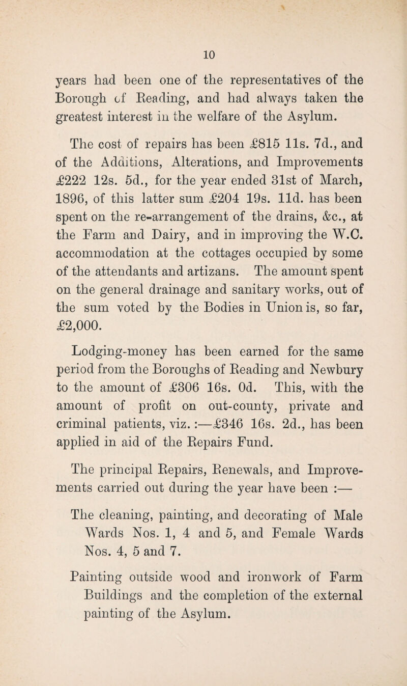 years had been one of the representatives of the Borough of Reading, and had always taken the greatest interest in the welfare of the Asylum. The cost of repairs has been <£815 11s. 7d., and of the Additions, Alterations, and Improvements £222 12s. 5d., for the year ended 31st of March, 1896, of this latter sum £204 19s. lid. has been spent on the re-arrangement of the drains, &c., at the Farm and Dairy, and in improving the W.C. accommodation at the cottages occupied by some of the attendants and artizans. The amount spent on the general drainage and sanitary works, out of the sum voted by the Bodies in Union is, so far, £2,000. Lodging-money has been earned for the same period from the Boroughs of Reading and Newbury to the amount of £306 16s. Od. This, with the amount of profit on out-county, private and criminal patients, viz.:—£346 16s. 2d., has been applied in aid of the Repairs Fund. The principal Repairs, Renewals, and Improve¬ ments carried out during the year have been :— The cleaning, painting, and decorating of Male Wards Nos. 1, 4 and 5, and Female Wards Nos. 4, 5 and 7. Painting outside wood and ironwork of Farm Buildings and the completion of the external painting of the Asylum.