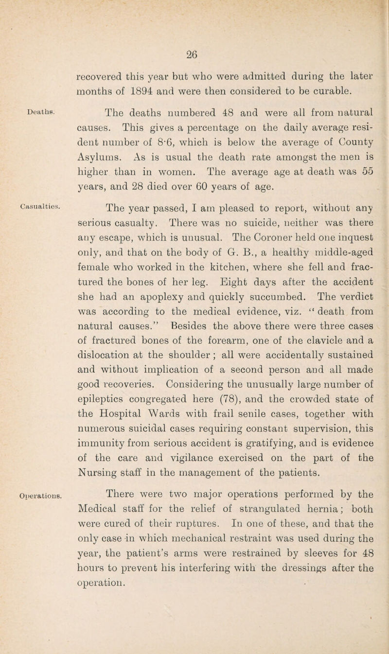 Deaths. Casualties. Operations. recovered this year but who were admitted during the later months of 1894 and were then considered to be curable. The deaths numbered 48 and were all from natural causes. This gives a percentage on the daily average resi¬ dent number of 8-6, which is below the average of County Asvlums. As is usual the death rate amongst the men is higher than in women. The average age at death was 55 years, and 28 died over 60 years of age. The year passed, I am pleased to report, without any serious casualty. There was no suicide, neither was there any escape, which is unusual. The Coroner held one inquest only, and that on the body of G. B., a healthy middle-aged female who worked in the kitchen, where she fell and frac¬ tured the bones of her leg. Eight days after the accident she had an apoplexy and quickly succumbed. The verdict was according to the medical evidence, viz. “ death from natural causes.” Besides the above there were three cases of fractured bones of the forearm, one of the clavicle and a dislocation at the shoulder ; all were accidentally sustained and without implication of a second person and all made good recoveries. Considering the unusually large number of epileptics congregated here (78), and the crowded state of the Hospital Wards with frail senile cases, together with numerous suicidal cases requiring constant supervision, this immunity from serious accident is gratifying, and is evidence of the care and vigilance exercised on the part of the Nursing staff in the management of the patients. There were two major operations performed by the Medical staff for the relief of strangulated hernia; both were cured of their ruptures. In one of these, and that the only case -in which mechanical restraint was used during the year, the patient’s arms were restrained by sleeves for 48 hours to prevent his interfering with the dressings after the operation.