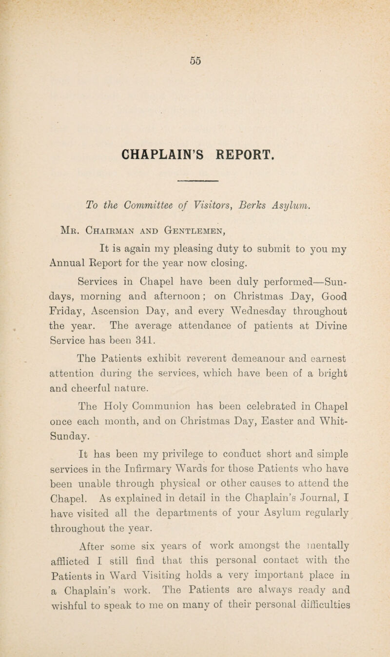 CHAPLAIN’S REPORT. To the Committee of Visitors, Berks Asylum. Mr. Chairman and Gentlemen, It is again my pleasing duty to submit to you my Annual Report for the year now closing. Services in Chapel have been duly performed—Sun¬ days, morning and afternoon; on Christmas Day, Good Friday, Ascension Day, and every Wednesday throughout the year. The average attendance of patients at Divine Service has been 341. The Patients exhibit reverent demeanour and earnest attention during the services, which have been of a bright and cheerful nature. The Holy Communion has been celebrated in Chapel once each month, and on Christmas Day, Easter and Whit- Sunday. It has been my privilege to conduct short and simple services in the Infirmary Wards for those Patients who have been unable through physical or other causes to attend the Chapel. As explained in detail in the Chaplain’s Journal, I have visited all the departments of your Asylum regularly throughout the year. After some six years of work amongst the mentally afflicted I still find that this personal contact with the Patients in Ward Visiting holds a very important place in a Chaplain’s work. The Patients are always ready and wishful to speak to me on many of their personal difficulties