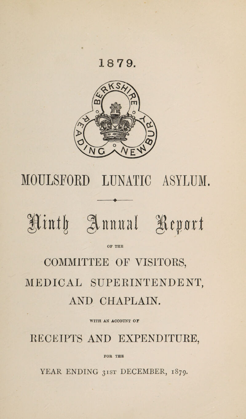 18 79. MOULSFORD LUNATIC ASYLUM. Quintal OF THE COMMITTEE OF VISITORS, MEDICAL SUPERINTENDENT, AND CHAPLAIN. WITH AK ACCOUNT OF RECKIPl'S AND EXPENDITURE, FOB THE YEAR ENDING 31ST DECEMBER, 1879.