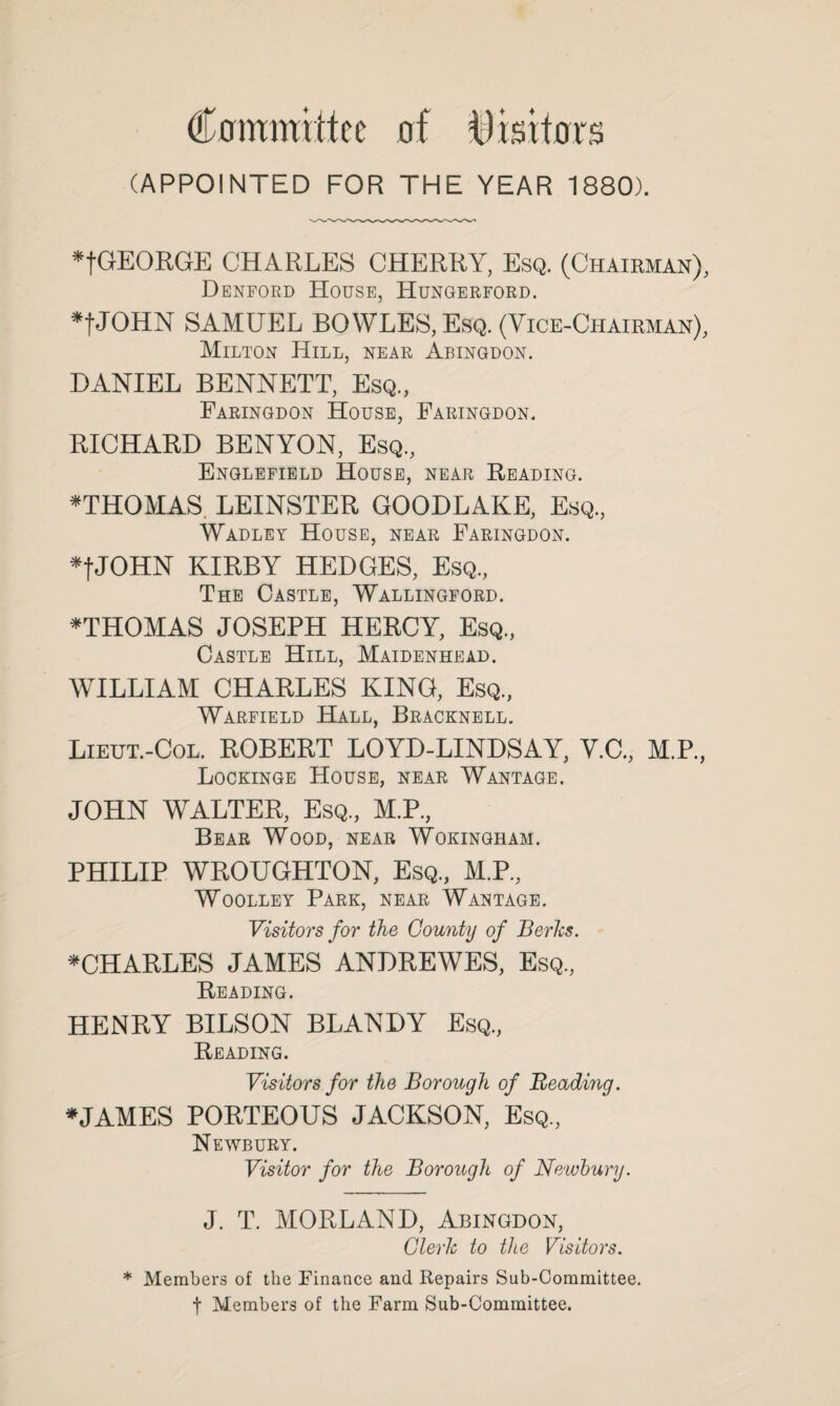 Committee of ttlisttors (APPOINTED FOR THE YEAR 1880). *tGEORGE CHARLES CHERRY, Esq. (Chaieman), Denford House, Hungerford. *tJOHN SAMUEL BOWLES, Esq. (Vice-Chairman), Milton Hill, near Abingdon. DANIEL BENNETT, Esq., Faringdon House, Faringdon. RICHARD BENYON, Esq., Englefield House, near Reading. ^THOMAS. LEINSTER GOODLAKE, Esq., Wadley House, near Faringdon. *tJOHN KIRBY HEDGES, Esq., The Castle, Wallingford. ^THOMAS JOSEPH HERCY, Esq., Castle Hill, Maidenhead. WILLIAM CHARLES KING, Esq., Warfield .Hall, Bracknell. Lieut.-Col. ROBERT LOYD-LINDSAY, V.C., M.P., Lockinge House, near Wantage. JOHN WALTER, Esq., M.P., Bear Wood, near Wokingham. PHILIP WROUGHTON, Esq., M.P., Woolley Park, near Wantage. Visitors for the County of Berks. ^CHARLES JAMES ANDREWES, Esq., Reading. HENRY BILSON BLANDY Esq., Reading. Visitors for the Borough of Beading. *JAMES PORTEOUS JACKSON, Esq., Newbury. Visitor for the Borough of Newbury. J. T. MORLAND, Abingdon, Clerk to the Visitors. * Members of the Finance and Repairs Sub-Committee, t Members of the Farm Sub-Committee.