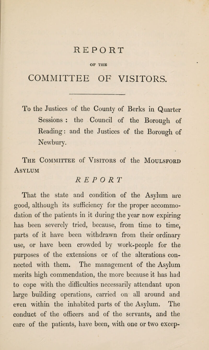 REPORT OP THE COMMITTEE OF VISITORS. To the Justices of the County of Berks in Quarter Sessions : the Council of the Borough of Reading: and the Justices of the Borough of Newbury. The Committee of Visitors of the Moulsford Asylum REPORT That the state and condition of the Asylum are good, although its sufficiency for the proper accommo¬ dation of the patients in it during the year now expiring has been severely tried, because, from time to time, parts of it have been withdrawn from their ordinary use, or have been crowded by work-people for the purposes of the extensions or of the alterations con¬ nected with them. The management of the Asylum merits high commendation, the more because it has had to cope with the difficulties necessarily attendant upon large building operations, carried on all around and even within the inhabited parts of the Asylum. The conduct of the officers and of the servants, and the care of the patients, have been, with one or two excep-