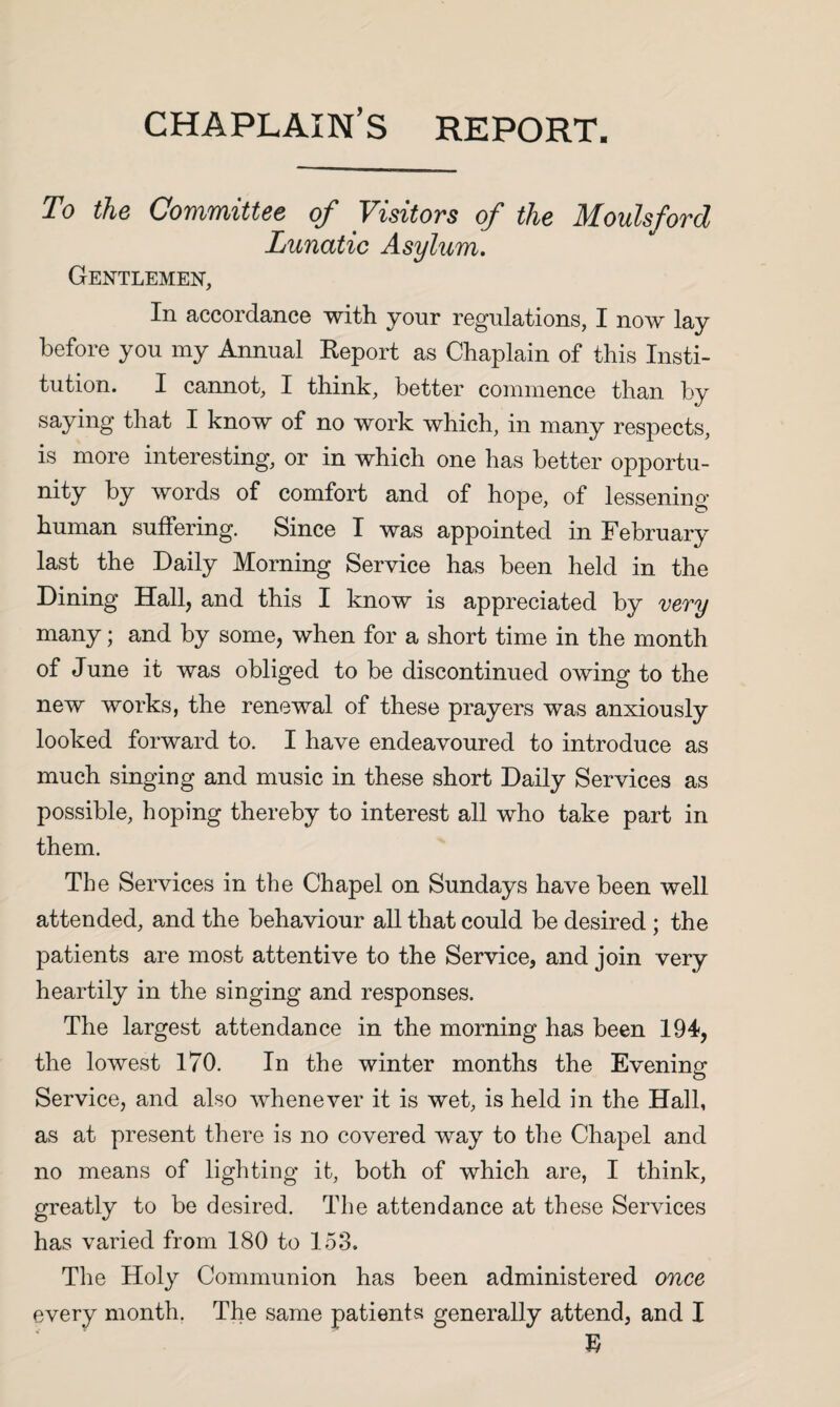 chaplain’s report. To tho Co7Yi7ifiitt66 of Visitovs of the Moulsfovd Lunatic Asylum, Gentlemen, In accordance with yonr regulations, I now lay before you my Annual Keport as Chaplain of this Insti¬ tution. I cannot, I think, better commence than by saying that I know of no work which, in many respects, is more interesting, or in which one has better opportu¬ nity by words of comfort and of hope, of lessening human suffering. Since I was appointed in February last the Daily Morning Service has been held in the Dining Hall, and this I know is appreciated by v6Ty many; and by some, when for a short time in the month of June it was obliged to be discontinued owing to the new works, the renewal of these prayers was anxiously looked forward to. I have endeavoured to introduce as much singing and music in these short Daily Services as possible, hoping thereby to interest all who take part in them. The Services in the Chapel on Sundays have been well attended, and the behaviour aU that could be desired ; the patients are most attentive to the Service, and join very heartily in the singing and responses. The largest attendance in the morning has been 194, the lowest 170. In the winter months the Evening: Service, and also whenever it is wet, is held in the Hall, as at present there is no covered way to the Chapel and no means of lighting it, both of which are, I think, greatly to be desired. The attendance at these Services has varied from 180 to 153. The Holy Communion has been administered once every month. The same patients generally attend, and I