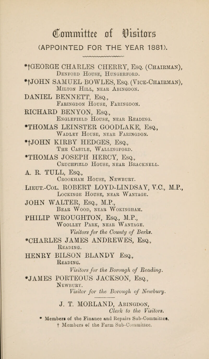 Committee of Visitors (APPOINTED FOR THE YEAR 1881). •fGEOEGE CHARLES CHERRY, Esq. (Chairman), Denford House, Hungerford. ♦fJOHN SAMUEL BOWLES, Esq. (Vice-Chairman), Milton Hill, near Abingdon. DANIEL BENNETT, Esq., Earingdon House, Faringdon. RICHARD BEN YON, Esq, Englefield House, near Reading. ♦THOMAS LEINSTER GOODLAKE, Esq, Wadley House, near Faringdon. ♦fJOHN KIRBY HEDGES, Esq, The Castle, Wallingford. ♦THOMAS JOSEPH HERCY, Esq, Cruchfield House, near Bracknell. A. R. TULL, Esq, Crookham House, Newbury. Lieut.-Col. ROBERT LOYD-LINDSAY, V.C, M.P, Lockinge House, near Wantage. JOHN WALTER, Esq, M.P, Bear Wood, near Wokingham. PHILIP WROUGHTON, Esq, M.P, Woolley Park, near Wantage. Visitors for the County of Berks. ♦CHARLES JAMES ANDREWES, Esq, Reading. HENRY BILSON BLANDY Esq, Reading. Visitors for the Borough of Beading. ♦JAMES PORTEOUS JACKSON, Esq, Newbury. Visitor for the Borough of Newbury. J. T. MORE AND, Abingdon, Cleric to the Visitors. * Member* of the Finance and Repairs Sub-Committee, f Members of the Farm Sub-Committee.