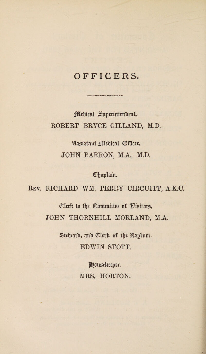 OFFICERS JBetifcal j£upermtenliettt* ROBERT BRYCE GILLAND, M.D. Assistant JRetitcal ©fKcer. JOHN BARRON, M.A., M.D. Chaplain. Rev. RICHARD WM. PERRY CIRCUITT, A.K.C. Clerk ta tj)e Committee of Utsitors. JOHN THORNHILL MORLAND, M.A. Stefriarti, anil Clerk of tf)e ^teptum. EDWIN STOTT. housekeeper. MRS. HORTON.