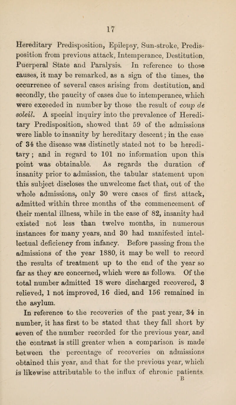 Hereditary Predisposition, Epilepsy, Sun-stroke, Predis¬ position from previous attack, Intemperance, Destitution, Puerperal State and Paralysis. In reference to those causes, it may be remarked, as a sign of the times, the occurrence of several cases arising from destitution, and secondly, the paucity of cases due to intemperance, which were exceeded in number by those the result of coup de soleil. A special inquiry into the prevalence of Heredi¬ tary Predisposition, showed that 59 of the admissions were liable to insanity by hereditary descent; in the case of 34 the disease was distinctly stated not to be heredi¬ tary ; and in regard to 101 no information upon this point was obtainable. As regards the duration of insanity prior to admission, the tabular statement upon this subject discloses the unwelcome fact that, out of the whole admissions, only 30 were cases of first attack, admitted within three months of the commencement of their mental illness, while in the case of 82, insanity had existed not less than twelve months, in numerous instances for many years, and 30 had manifested intel¬ lectual deficiency from infancy. Before passing from the admissions of the year 1880, it may be well to record the results of treatment up to the end of the year so far as they are concerned, which were as follows. Of the total number admitted 18 were discharged recovered, 3 relieved, 1 not improved, 16 died, and 156 remained in the asylum. In reference to the recoveries of the past year, 34 in number, it has first to be stated that they fall short by seven of the number recorded for the previous year, and the contrast is still greater when a comparison is made between the percentage of recoveries on admissions obtained this year, and that for the previous year, which is likewise attributable to the influx of chronic patients. B
