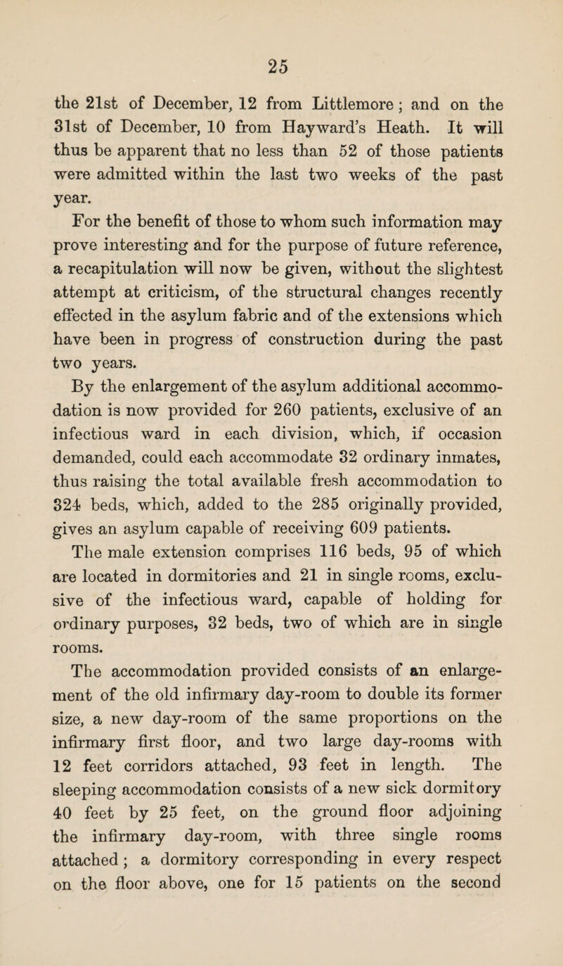 the 21st of December, 12 from Littlemore ; and on the 31st of December, 10 from Hayward’s Heath. It will thus be apparent that no less than 52 of those patients were admitted within the last two weeks of the past year. For the benefit of those to whom such information may prove interesting and for the purpose of future reference, a recapitulation will now be given, without the slightest attempt at criticism, of the structural changes recently effected in the asylum fabric and of the extensions which have been in progress of construction during the past two years. By the enlargement of the asylum additional accommo¬ dation is now provided for 260 patients, exclusive of an infectious ward in each division, which, if occasion demanded, could each accommodate 32 ordinary inmates, thus raising the total available fresh accommodation to 324 beds, which, added to the 285 originally provided, gives an asylum capable of receiving 609 patients. The male extension comprises 116 beds, 95 of which are located in dormitories and 21 in single rooms, exclu¬ sive of the infectious ward, capable of holding for ordinary purposes, 32 beds, two of which are in single rooms. The accommodation provided consists of an enlarge¬ ment of the old infirmary day-room to double its former size, a new day-room of the same proportions on the infirmary first floor, and two large day-rooms with 12 feet corridors attached, 93 feet in length. The sleeping accommodation consists of a new sick dormitory 40 feet by 25 feet, on the ground floor adjoining the infirmary day-room, with three single rooms attached ; a dormitory corresponding in every respect on the floor above, one for 15 patients on the second