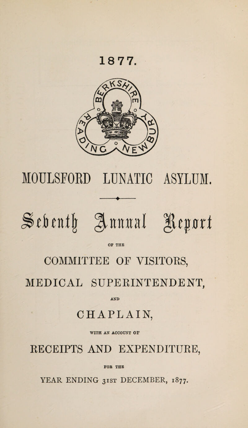 18 77. MOULSrORD LUNATIC ASYLUM. ^nraal OF THE COMMITTEE OF VISITORS, MEDICAL SUPERINTENDENT, AND CHAPLAIN, WITH AN ACCOUNT OF RECEIPTS AND EXPENDITURE, FOB THE YEAR ENDING 31ST DECEMBER, 1877.
