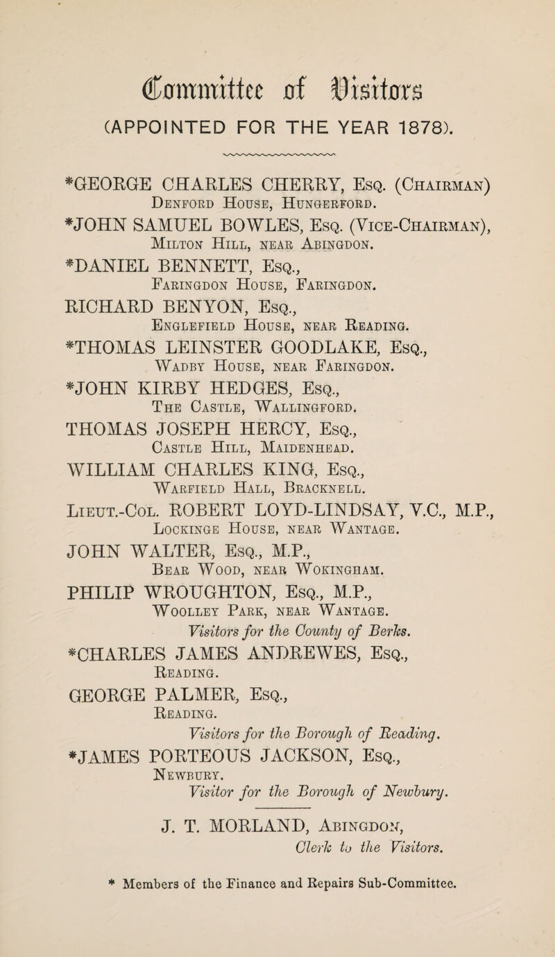 ^0mmittec of ^isitnrs (APPOINTED FOR THE YEAR 1878). *GEORGE CHARLES CHERRY, Esq. (Chairman) Denfoed House, Hungeefoed. *JOHN SAMUEL BOWLES, Esq. (Yice-Chairman), Milton Hill, neae Abingdon. ^DANIEL BENNETT, Esq., Eaeingdon House, Faeingdon. EICHABB BENYON, Esq., Englefield House, neae Heading. ^THOMAS LEINSTER GOODLAKE, Esq., Wadbt House, neae Faeingdon. *J0HN KIRBY HEDGES, Esq., The Castle, Wallingfoed. THOMAS JOSEPH HERCY, Esq., Castle Hill, Maidenhead. WILLIAM CHARLES KING, Esq., Waefield .Hall, Beacknell. Lieut.-Col. ROBERT LOYD-LINDSAY, Y.C., M.P., Lockinge House, neae Wantage. JOHN WALTER, Esq., M.P., Beae Wood, near Wokingham. PHILIP WROUGHTON, Esq., M.P., Woolley Paek, neae Wantage. Visitors for the Gounty of Series. ^CHARLES JAMES ANDREWES, Esq., Reading. GEORGE PALMER, Esq., Reading. Visitors for the Borough of Beading. *JAMES PORTEOUS JACKSON, Esq., Newbuet. Visitor for the Borough of Newhury. J. T. MORLAND, Abingdo:^, Clerh to the Visitors. * Members of the Finance and Repairs Sub-Committee.