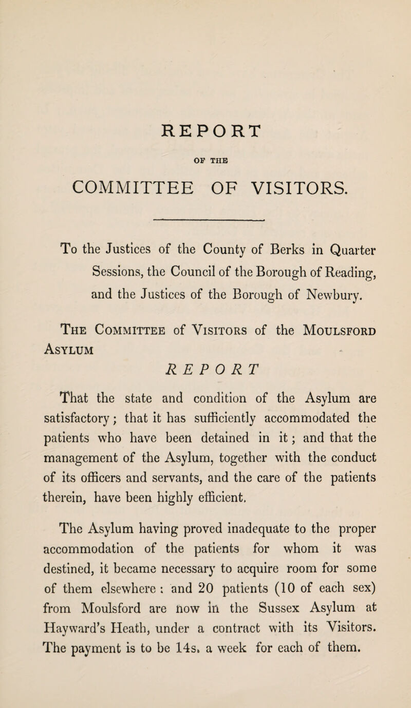 OF THE COMMITTEE OF VISITORS. To the Justices of the County of Berks in Quarter Sessions, the Council of the Borough of Reading, and the Justices of the Borough of Newbury. The Committee of Visitors of the Moulsford Asylum REPORT That the state and condition of the Asylum are satisfactory; that it has sufficiently accommodated the patients who have been detained in it; and that the management of the Asylum, together with the conduct of its officers and servants, and the care of the patients therein, have been highly efficient. The Asylum having proved inadequate to the proper accommodation of the patients for whom it was destined, it became necessary to acquire room for some of them elsewhere : and 20 patients (10 of each sex) from Moulsford are now in the Sussex Asylum at Hayward’s Heath, under a contract with its Visitors. The payment is to be 14s» a week for each of them.