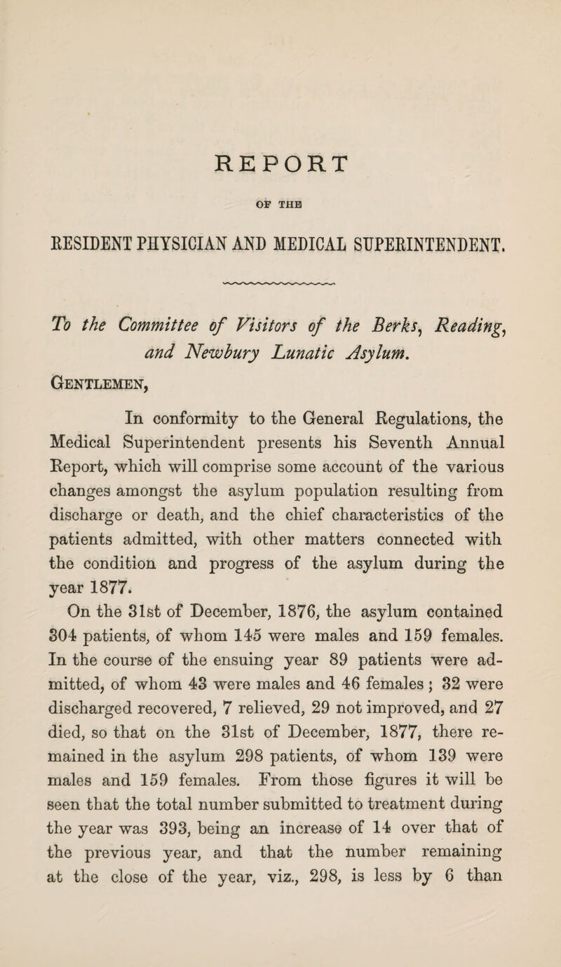 OF THE EESIDENT PHYSICIAN AND MEDICAL SHPEEINTENDENT. To the Committee of Visitors of the Berks^ Readings and Newbury Lunatic Asylum, Gentlemen, In conformity to the General Regulations, the Medical Superintendent presents his Seventh Annual Report, which will comprise some account of the various changes amongst the asylum population resulting from discharge or death, and the chief characteristics of the patients admitted, with other matters connected with the condition and progress of the asylum during the year 1877. On the 31st of December, 1876, the asylum contained 304 patients, of whom 145 were males and 159 females. In the course of the ensuing year 89 patients were ad¬ mitted, of whom 43 were males and 46 females ; 32 were discharged recovered, 7 relieved, 29 not improved, and 27 died, so that on the 31st of December, 1877, there re¬ mained in the asylum 298 patients, of whom 139 were males and 159 females. From those figures it will be seen that the total number submitted to treatment during the year was 393, being an increase of 14 over that of the previous year, and that the number remaining at the close of the year, viz., 298, is less by 6 than