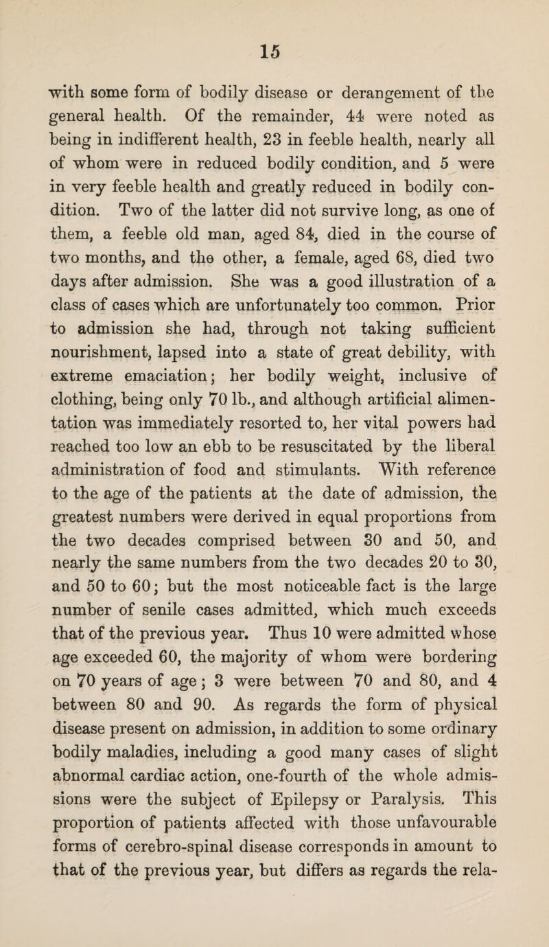 with some form of bodily disease or derangement of the general health. Of the remainder, 44 were noted as being in indifferent health, 23 in feeble health, nearly all of whom were in reduced bodily condition, and 5 were in very feeble health and greatly reduced in bodily con¬ dition. Two of the latter did not survive long, as one of them, a feeble old man, aged 84, died in the course of two months, and the other, a female, aged 68, died two days after admission. She was a good illustration of a class of cases which are unfortunately too comnaon. Prior to admission she had, through not taking sufficient nourishment, lapsed into a state of great debility, with extreme emaciation; her bodily weight, inclusive of clothing, being only 70 lb., and although artificial alimen¬ tation was immediately resorted to, her vital powers had reached too low an ebb to be resuscitated by the liberal administration of food and stimulants. With reference to the age of the patients at the date of admission, the greatest numbers were derived in equal proportions from the two decades comprised between SO and 60, and nearly the same numbers from the two decades 20 to 30, and 50 to 60; but the most noticeable fact is the large number of senile cases admitted, which much exceeds that of the previous year. Thus 10 were admitted whose age exceeded 60, the majority of whom were bordering on 70 years of age; 3 were between 70 and 80, and 4 between 80 and 90. As regards the form of physical disease present on admission, in addition to some ordinary bodily maladies, including a good many cases of slight abnormal cardiac action, one-fourth of the whole admis¬ sions were the subject of Epilepsy or Paralysis. This proportion of patients affected with those unfavourable forms of cerebro-spinal disease corresponds in amount to that of the previous year, but differs as regards the rela-