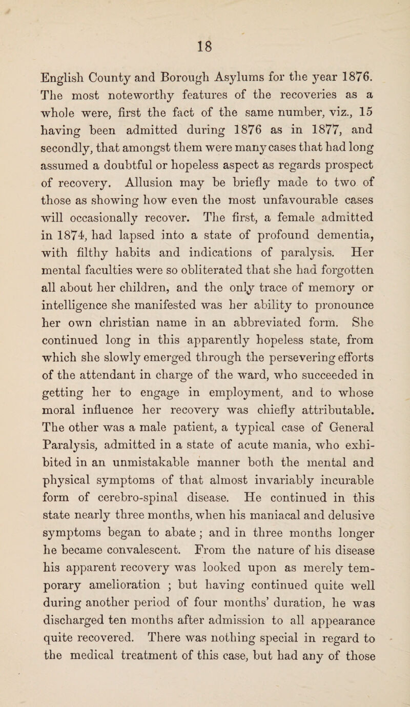 English County and Borough Asylums for the 3^ear 1876. The most noteworthy features of the recoveries as a whole were, first the fact of the same number, viz., 15 having been admitted during 1876 as in 1877, and secondly, that amongst them were mari}^cases that had long assumed a doubtful or hopeless aspect as regards prospect of recovery. Allusion may be briefly made to two of those as showing how even the most unfavourable cases will occasionally recover. The first, a female admitted in 1874, had lapsed into a state of profound dementia, with filthy habits and indications of paralysis. Her mental faculties were so obliterated that she had forgotten all about her children, and the only trace of memory or intelligence she manifested was her ability to pronounce her own Christian name in an abbreviated form. She continued long in this apparently hopeless state, from which she slowly emerged through the persevering efforts of the attendant in charge of the ward, who succeeded in getting her to engage in employment, and to whose moral influence her recovery was chiefly attributable. The other was a male patient, a typical case of General Paralysis, admitted in a state of acute mania, who exhi¬ bited in an unmistakable manner both the mental and physical symptoms of that almost invariably incurable form of cerebro-spinal disease. He continued in this state nearly three months, when his maniacal and delusive symptoms began to abate; and in three months longer he became convalescent. From the nature of his disease his apparent recovery was looked upon as merely tem¬ porary amelioration ; but having continued quite well during another period of four months’ duration, he was discharged ten months after admission to all appearance quite recovered. There was nothing special in regard to the medical treatment of this case, but had any of those