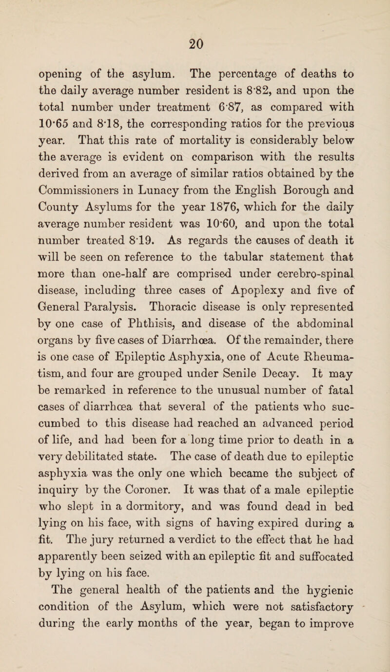 opening of the asylum. The percentage of deaths to the daily average number resident is 8’8 2, and upon the total number under treatment 6*87, as compared with 10*65 and 8*18, the corresponding ratios for the previous year. That this rate of mortality is considerably below the average is evident on comparison with the results derived from an average of similar ratios obtained by the Commissioners in Lunacy from the English Borough and County Asylums for the year 1876, which for the daily average number resident was 10*60, and upon the total number treated 8*19. As regards the causes of death it will be seen on reference to the tabular statement that more than one-half are comprised under cerebro-spinal disease, including three cases of Apoplexy and five of General Paralysis. Thoracic disease is only represented by one case of Phthisis, and disease of the abdominal organs by five cases of Diarrhoea. Of the remainder, there is one case of Epileptic Asphyxia, one of Acute Pheuma- tism, and four are grouped under Senile Decay. It may be remarked in reference to the unusual number of fatal cases of diarrhoea that several of the patients who suc¬ cumbed to this disease had reached an advanced period of life, and had been for a long time prior to death in a very debilitated state. The case of death due to epileptic asphyxia was the only one which became the subject of inquiry by the Coroner. It was that of a male epileptic who slept in a dormitory, and was found dead in bed lying on his face, with signs of having expired during a fit. The jury returned a verdict to the effect that he had apparently been seized with an epileptic fit and suffocated by lying on his face. The general health of the patients and the hygienic condition of the Asylum, which were not satisfactory ' during the early months of the year, began to improve