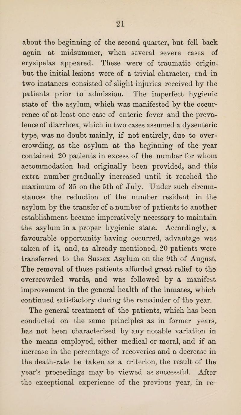 about the beginning of the second quarter, but fell back again at midsummer, when several severe cases of erysipelas appeared. These were of traumatic origin, but the initial lesions were of a trivial character, and in two instances consisted of slight injuries received by the patients prior to admission. The imperfect hygienic state of the asylum, which was manifested by the occur¬ rence of at least one case of enteric fever and the preva¬ lence of diarrhoea, which in two cases assumed a dysenteric type, was no doubt mainly, if not entirely, due to over¬ crowding, as the asylum at the beginning of the year contained 20 patients in excess of the number for whom accommodation had originally been provided, and this extra number gradually increased until it reached the maximum of 35 on the 6th of July. Under such circum¬ stances the reduction of the number resident in the asylum by the transfer of a number of patients to another establishment became imperatively necessary to maintain the asylum in a proper hygienic state. Accordingly, a favourable opportunity having occurred, advantage was taken of it, and, as already mentioned, 20 patients were transferred to the Sussex Asylum on the 9th of August. The removal of those patients afforded great relief to the overcrowded wards, and was followed by a manifest improvement in the general health of the inmates, which continued satisfactory during the remainder of the year. The general treatment of the patients, which has been conducted on the same principles as in former years, has not been characterised by any notable variation in the means employed, either medical or moral, and if an increase in the percentage of recoveries and a decrease in the death-rate be taken as a criterion, the result of the year’s proceedings may be viewed as successful. After the exceptional experience of the previous year, in re-