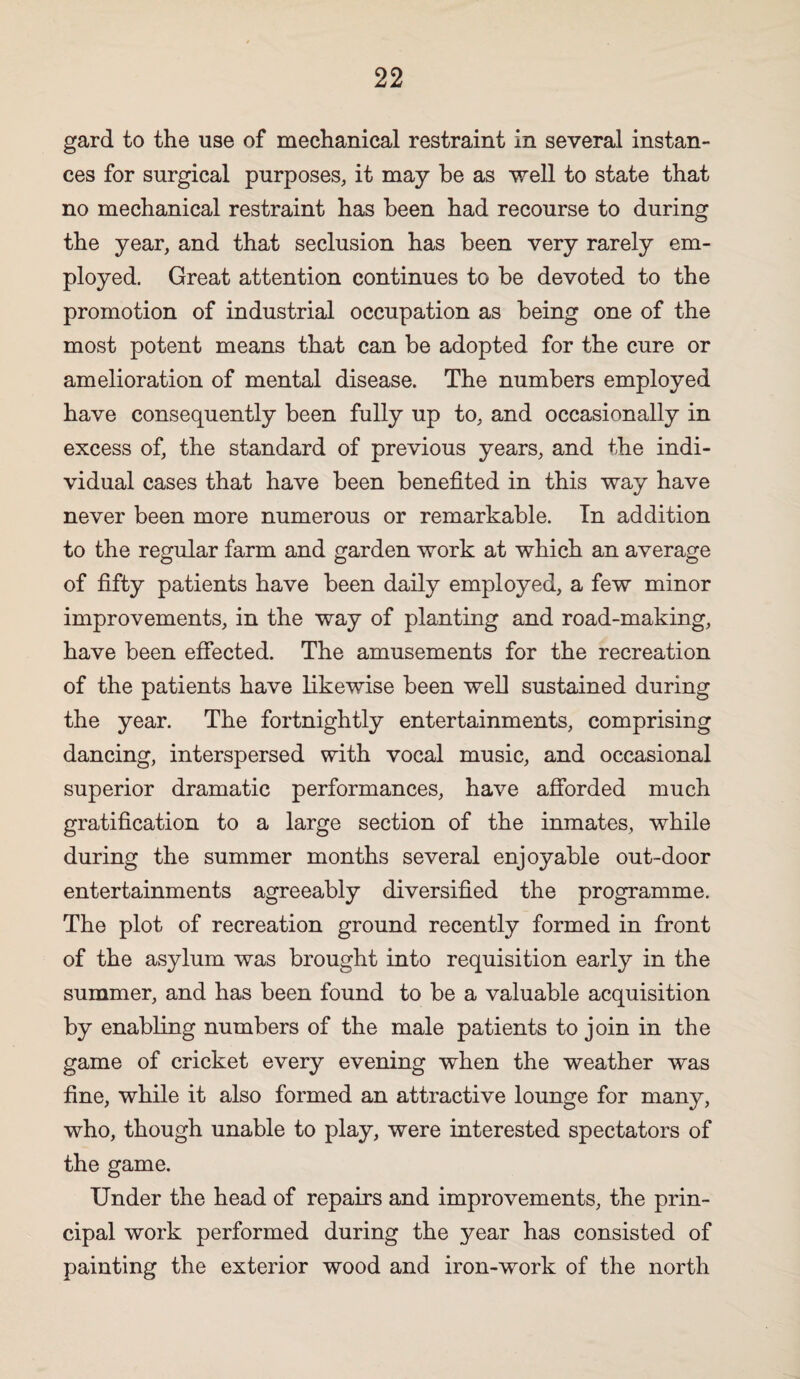 gard to the use of mechanical restraint in several instan¬ ces for surgical purposes, it may he as well to state that no mechanical restraint has been had recourse to during the year, and that seclusion has been very rarely em¬ ployed. Great attention continues to be devoted to the promotion of industrial occupation as being one of the most potent means that can be adopted for the cure or amelioration of mental disease. The numbers employed have consequently been fully up to, and occasionally in excess of, the standard of previous years, and the indi¬ vidual cases that have been benefited in this way have never been more numerous or remarkable. In addition to the regular farm and garden work at which an average of fifty patients have been daily employed, a few minor improvements, in the way of planting and road-making, have been effected. The amusements for the recreation of the patients have likewise been well sustained during the year. The fortnightly entertainments, comprising dancing, interspersed with vocal music, and occasional superior dramatic performances, have afibrded much gratification to a large section of the inmates, while during the summer months several enjoyable out-door entertainments agreeably diversified the programme. The plot of recreation ground recently formed in front of the asylum was brought into requisition early in the summer, and has been found to be a valuable acquisition by enabling numbers of the male patients to join in the game of cricket every evening when the weather was fine, while it also formed an attractive lounge for many, who, though unable to play, were interested spectators of the game. Under the head of repairs and improvements, the prin¬ cipal work performed during the year has consisted of painting the exterior wood and iron-work of the north