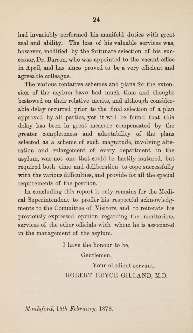 had invariably performed his manifold duties with great zeal and ability. The loss of his valuable services was, however, modified by the fortunate selection of his suc¬ cessor, Dr. Barron, who was appointed to the vacant office in April, and has since proved to be a very efficient and agreeable colleague. The various tentative schemes and plans for the exten¬ sion of the asylum have had much time and thought bestowed on their relative merits, and although consider¬ able delay occurred prior to the final selection of a plan approved by all parties, yet it will be found that this delay has been in great measure compensated by the greater completeness and adaptability of the plans selected, as a scheme of such magnitude, involving alte¬ ration and enlargement of every department in the asylum, was not one that could be hastily matured, but required both time and deliberation to cope successfully with the various difficulties, and provide for all the special requirements of the position. In concluding this report it only remains for the Medi¬ cal Superintendent to proffer his respectful acknowledg¬ ments to the Committee of Visitors, and to reiterate his previously-expressed opinion regarding the meritorious services of the other officials with whom he is associated in the management of the asylum. I have the honour to be, Gentlemen, Your obedient servant, ROBERT BRYCE GILLAND, M.D. Moulsford, loth Fehrimry, 1878.