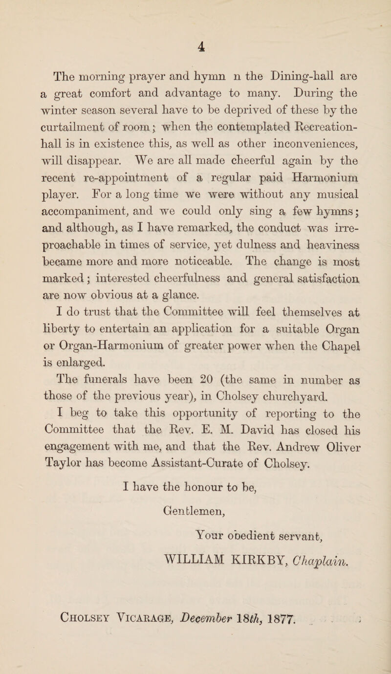 The morning prayer and hymn n the Dining-hall are a great comfort and advantage to many. During the winter season several have to he deprived of these by the curtailment of room; when the contemplated Recreation- hall is in existence this, as well as other inconveniences, will disappear. We are all made cheerful again by the recent re-appointment of a regular paid Harmonium player. For a long time we were without any musical accompaniment, and we could only sing a few hymns; and although, as I have remarked, the conduct was irre¬ proachable in times of service, yet dulness and heaviness became more and more noticeable. The change is most marked; interested cheerfulness and general satisfaction are now obvious at a glance. I do trust that the Committee will feel themselves at liberty to entertain an application for a suitable Organ or Organ-Harmonium of greater power when the Chapel is enlarged. The funerals have been 20 (the same in number as those of the previous year), in Cholsey churchyard. I beg to take this opportunity of reporting to the Committee that the Rey. E. M. David has closed his engagement with me, and that the Rev. Andrew Oliver Taylor has become Assistant-Curate of Cholsey. I have the honour to be, Gentlemen, Your obedient servant, WILLIAM KIRKBY, Chaplain, Cholsey Vicarage, December ISth, 1877.