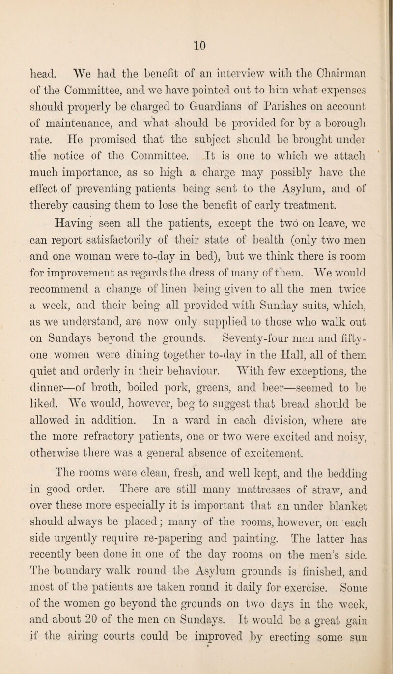 head. We had the benefit of an interview with the Chairman of the Committee, and wTe have pointed out to him what expenses should properly be charged to Guardians of Parishes on account of maintenance, and what should be provided for by a borough rate. lie promised that the subject should be brought under the notice of the Committee. It is one to which we attach much importance, as so high a charge may possibly have the effect of preventing patients being sent to the Asylum, and of thereby causing them to lose the benefit of early treatment. Having seen all the patients, except the two on leave, we can report satisfactorily of their state of health (only two men and one woman were to-day in bed), but we think there is room for improvement as regards the dress of many of them. We would recommend a change of linen being given to all the men twice a week, and their being all provided with Sunday suits, which, as we understand, are now only supplied to those who walk out on Sundays beyond the grounds. Seventy-four men and fifty- one women were dining together to-day in the Hall, all of them quiet and orderly in their behaviour. With few exceptions, the dinner—of broth, boiled pork, greens, and beer—seemed to be liked. We would, however, beg to suggest that bread should be allowed in addition. In a ward in each division, where are the more refractory patients, one or two were excited and noisy, otherwise there was a general absence of excitement. The rooms were clean, fresh, and well kept, and the bedding in good order. There are still many mattresses of straw, and over these more especially it is important that an under blanket should always be placed; many of the rooms, however, on each side urgently require re-papering and painting. The latter has recently been done in one of the day rooms on the men’s side. The boundary walk round the Asylum grounds is finished, and most of the patients are taken round it daily for exercise. Some of the women go beyond the grounds on two days in the week, and about 20 of the men on Sundays. It would be a great gain if the airing courts could be improved by erecting some sun