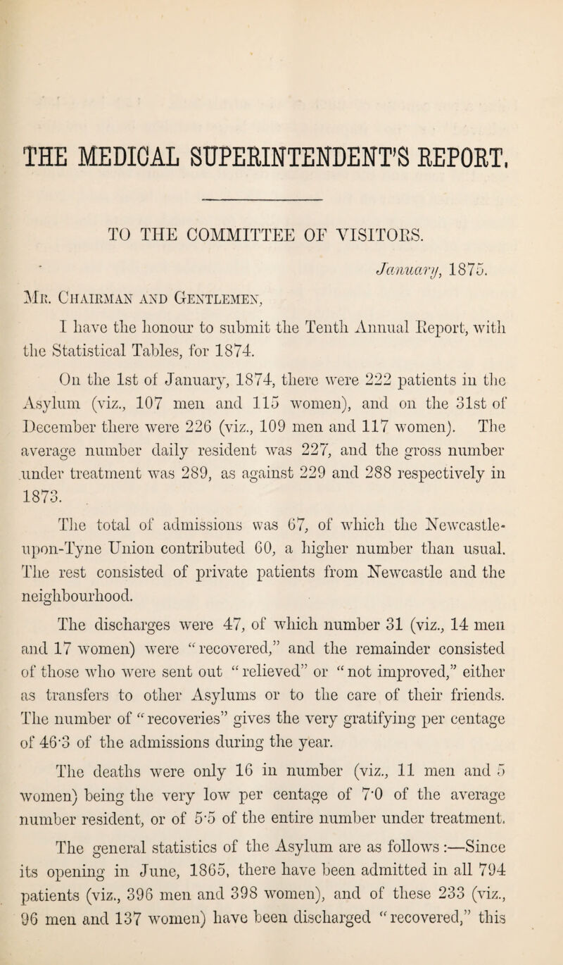 THE MEDICAL SUPERINTENDENT’S REPORT, TO THE COMMITTEE OF VISITORS. January, 1875. Mr. Chairman and Gentlemen, I liave the honour to submit the Tenth Annual Keport, with the Statistical Tables, for 1874. On the 1st of January, 1874, there were 222 patients in the Asylum (viz., 107 men and 115 women), and on the 31st of December there were 226 (viz., 109 men and 117 women). The average number daily resident was 22?', and the gross number .under treatment was 289, as against 229 and 288 respectively in 1873. The total of admissions was 67, of which the Newcastle* upon-Tyne Union contributed 60, a higher number than usual. The rest consisted of private patients from Newcastle and the neighbourhood. The discharges were 47, of which number 31 (viz., 14 men and 17 women) were “recovered,” and the remainder consisted of those who were sent out “ relieved” or “ not improved,” either as transfers to other Asylums or to the care of their friends. The number of “recoveries” gives the very gratifying per centage of 46’3 of the admissions during the year. The deaths were only 16 in number (viz., 11 men and 5 women) being the very low per centage of 7'0 of the average number resident, or of 5*5 of the entire number under treatment, The general statistics of the Asylum are as follows :—Since its opening in June, 1865, there have been admitted in all 794 patients (viz., 396 men and 398 women), and of these 233 (viz.,