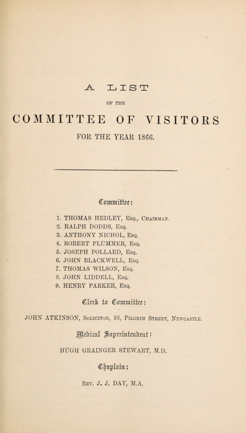 LIST _A_ OF THE COMMITTEE OF VISITORS FOR THE YEAR 1866. Committer: 1. THOMAS HEDLEY, Esq., Chairman. 2. RALPH DODDS, Esq. 3. ANTHONY NICHOL, Esq. 4. ROBERT PLUMMER, Esq. 5. JOSEPH POLLARD, Esq. 6. JOHN BLACKWELL, Esq. 7. THOMAS WILSON, Esq. 8. JOHN LIDDELL, Esq. 9. HENRY PARKER, Esq. Clerk to Committee: JOHN ATKINSON, Solicitor, 86, Pilgrim Street, Newcastle. HUGH GRAINGER STEWART, M.D, i Rev. J. J, DAY, M.A,