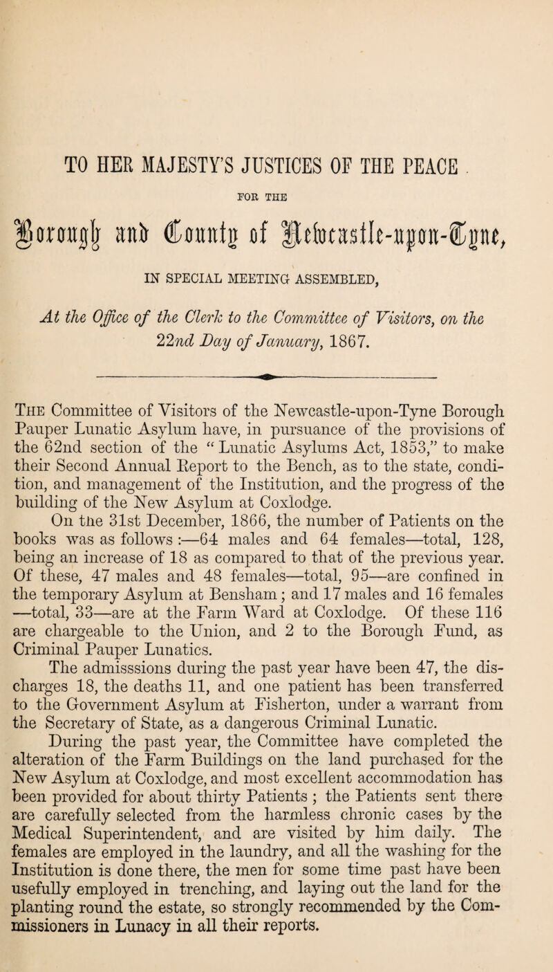 TO HER MAJESTY’S JUSTICES OF THE PEACE FOR THE trmgjr an% Canntg of fhkadle-»pn-®pe, IN SPECIAL MEETING ASSEMBLED, At the Office of the Clerk to the Committee of Visitors, on the 22nd Day of January, 1867. The Committee of Visitors of the Newcastle-upon-Tyne Borough Pauper Lunatic Asylum have, in pursuance of the provisions of the 62nd section of the “ Lunatic Asylums Act, 1853/' to make their Second Annual Report to the Bench, as to the state, condi¬ tion, and management of the Institution, and the progress of the building of the New Asylum at Coxiodge. On tne 31st December, 1866, the number of Patients on the books was as follows :—64 males and 64 females—total, 128, being an increase of 18 as compared to that of the previous year. Of these, 47 males and 48 females—total, 95—are confined in the temporary Asylum at Bensham; and 17 males and 16 females —total, 33—are at the Farm Ward at Coxiodge. Of these 116 are chargeable to the Union, and 2 to the Borough Fund, as Criminal Pauper Lunatics. The admisssions during the past year have been 47, the dis¬ charges 18, the deaths 11, and one patient has been transferred to the Government Asylum at Fisherton, under a warrant from the Secretary of State, as a dangerous Criminal Lunatic. During the past year, the Committee have completed the alteration of the Farm Buildings on the land purchased for the New Asylum at Coxiodge, and most excellent accommodation has been provided for about thirty Patients ; the Patients sent there are carefully selected from the harmless chronic cases by the Medical Superintendent, and are visited by him daily. The females are employed in the laundry, and all the washing for the Institution is done there, the men for some time past have been usefully employed in trenching, and laying out the land for the planting round the estate, so strongly recommended by the Com¬ missioners in Lunacy in all their reports.