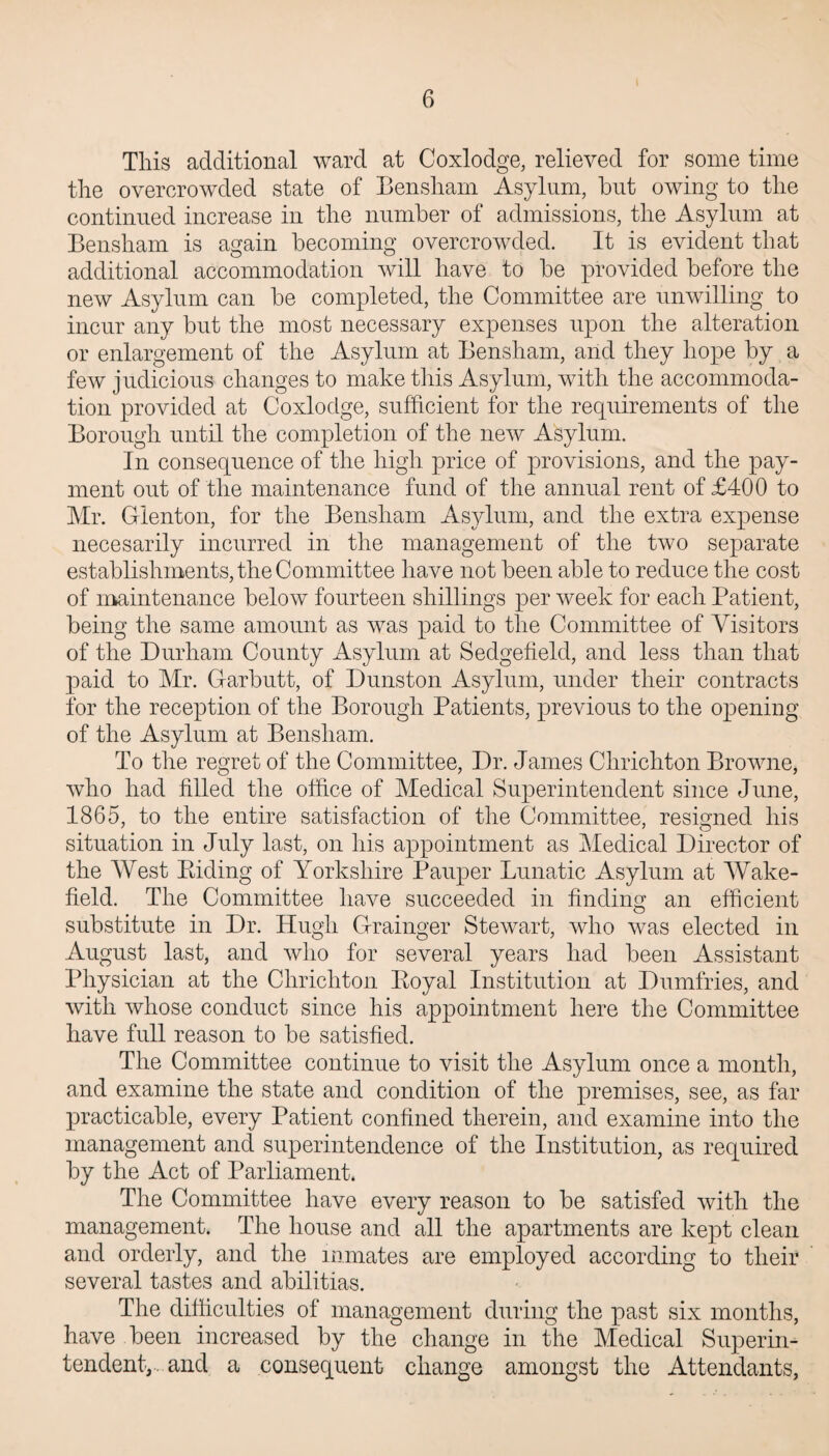 This additional ward at Coxlodge, relieved for some time the overcrowded state of Bensham Asylum, but owing to the continued increase in the number of admissions, the Asylum at Bensham is again becoming overcrowded. It is evident that additional accommodation will have to be provided before the new Asylum can be completed, the Committee are unwilling to incur any but the most necessary expenses upon the alteration or enlargement of the Asylum at Bensham, and they hope by a few judicious changes to make this Asylum, with the accommoda¬ tion provided at Coxlodge, sufficient for the requirements of the Borough until the completion of the new Asylum. In consequence of the high price of provisions, and the pay¬ ment out of the maintenance fund of the annual rent of £400 to Mr. Gienton, for the Bensham Asylum, and the extra expense necesarily incurred in the management of the two separate establishments, the Committee have not been able to reduce the cost of maintenance below fourteen shillings per week for each Patient, being the same amount as was paid to the Committee of Visitors of the Durham County Asylum at Sedgefield, and less than that paid to Mr. Garbutt, of Dunston Asylum, under their contracts for the reception of the Borough Patients, previous to the opening of the Asylum at Bensham. To the regret of the Committee, Dr. James Chrichton Browne, who had filled the office of Medical Superintendent since June, 1865, to the entire satisfaction of the Committee, resigned his situation in July last, on his appointment as Medical Director of the West Riding of Yorkshire Pauper Lunatic Asylum at Wake¬ field. The Committee have succeeded in finding an efficient substitute in Dr. Hugh Grainger Stewart, who was elected in August last, and who for several years had been Assistant Physician at the Chrichton Royal Institution at Dumfries, and with whose conduct since his appointment here the Committee have full reason to be satisfied. The Committee continue to visit the Asylum once a month, and examine the state and condition of the premises, see, as far practicable, every Patient confined therein, and examine into the management and superintendence of the Institution, as required by the Act of Parliament. The Committee have every reason to be satisfed with the management. The house and all the apartments are kept clean and orderly, and the inmates are employed according to their several tastes and abilitias. The difficulties of management during the past six months, have been increased by the change in the Medical Superin¬ tendent,. and a consequent change amongst the Attendants,