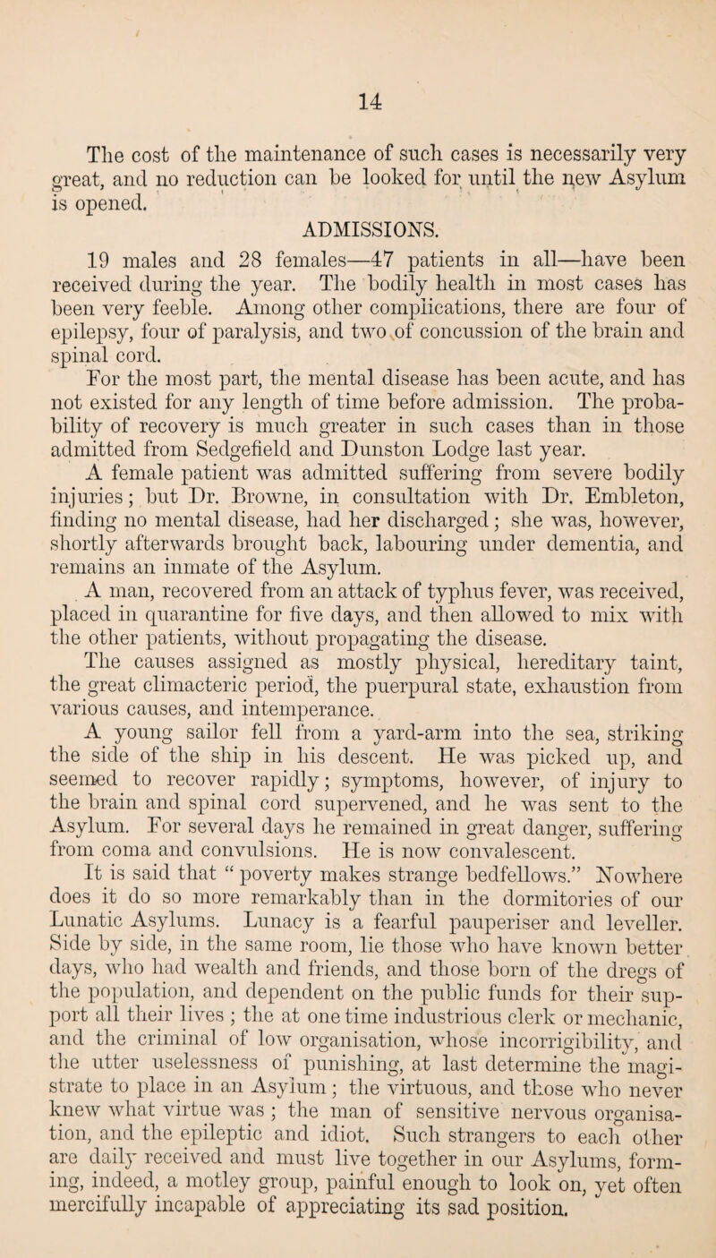 The cost of the maintenance of such cases is necessarily very great, and no reduction can be looked for until the new Asylum is opened. ADMISSIONS. 19 males and 28 females—47 patients in all—have been received during the year. The bodily health in most cases has been very feeble. Among other complications, there are four of epilepsy, four of paralysis, and two ,of concussion of the brain and spinal cord. For the most part, the mental disease has been acute, and has not existed for any length of time before admission. The proba¬ bility of recovery is much greater in such cases than in those admitted from Sedgefield and Dunston Lodge last year. A female patient was admitted suffering from severe bodily injuries; but Dr. Browne, in consultation with Dr. Embleton, finding no mental disease, had her discharged; she was, however, shortly afterwards brought back, labouring under dementia, and remains an inmate of the Asylum. A man, recovered from an attack of typhus fever, was received, placed in quarantine for five days, and then allowed to mix with the other patients, without propagating the disease. The causes assigned as mostly physical, hereditary taint, the great climacteric period, the puerpural state, exhaustion from various causes, and intemperance. A young sailor fell from a yard-arm into the sea, striking the side of the ship in his descent. He was picked up, and seemed to recover rapidly; symptoms, however, of injury to the brain and spinal cord supervened, and he was sent to the Asylum. For several days he remained in great danger, suffering from coma and convulsions. He is now convalescent. It is said that “ poverty makes strange bedfellows.” Nowhere does it do so more remarkably than in the dormitories of our Lunatic Asylums. Lunacy is a fearful pauperiser and leveller. Side by side, in the same room, lie those who have known better days, who had wealth and friends, and those born of the dregs of the population, and dependent on the public funds for their sup¬ port all their lives ; the at one time industrious clerk or mechanic, and the criminal of low organisation, whose incorrigibility, and the utter uselessness of punishing, at last determine the magi¬ strate to place in an Asylum; the virtuous, and those who never knew what virtue was ; the man of sensitive nervous organisa¬ tion, and the epileptic and idiot. Such strangers to each other are daily received and must live together in our Asylums, form¬ ing, indeed, a motley group, painful enough to look on, yet often mercifully incapable of appreciating its sad position.