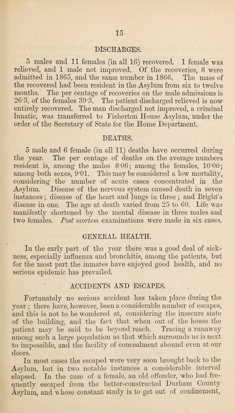 DISCHARGES. 5 males and 11 females (in all 16) recovered. 1 female was relieved, and 1 male not improved. Of the recoveries, 8 were admitted in 1865, and the same number in 1866. The mass of the recovered had been resident in the Asylum from six to twelve months. The per centage of recoveries on the male admissions is 26*3, of the females 39*3. The patient discharged relieved is now entirely recovered. The man discharged not improved, a criminal lunatic, was transferred to Fislierton House Asylum, under the order of the Secretary of State for the Home Department. DEATHS. 5 male and 6 female (in all 11) deaths have occurred during the year. The per centage of deaths on the average numbers resident is, among the males 8’06; among the females, HbOO; among both sexes, 9’01. This may be considered a low mortality, considering the number of acute cases concentrated in the Asylum. Disease of the nervous system caused death in seven instances; disease of the heart and lungs in three ; and Bright’s disease in one. The age at death varied from 25 to 60. Life was manifestly shortened by the mental disease in three males and two females. Post mortem examinations were made in six cases. GENERAL HEALTH. In the early part of the year there was a good deal of sick¬ ness, especially influenza and bronchitis, among the patients, but for the most part the inmates have enjoyed good health, and no serious epidemic has prevailed. ACCIDENTS AND ESCAPES. Fortunately no serious accident has taken place during the year ; there have, however, been a considerable number of escapes, and this is not to be wondered at, considering the insecure state of the building, and the fact that when out of the house the patient may be said to be beyond reach. Tracing a runaway among such a large population as that which surrounds us is next to impossible, and the facility of concealment abound even at our doors. In most cases the escaped were very soon brought back to the Asylum, but in two notable instances a considerable interval elapsed. In the case of a female, an old offender, who had fre¬ quently escaped from the better-constructed Durham County Asylum, and v hose constant study is to get out of confinement,