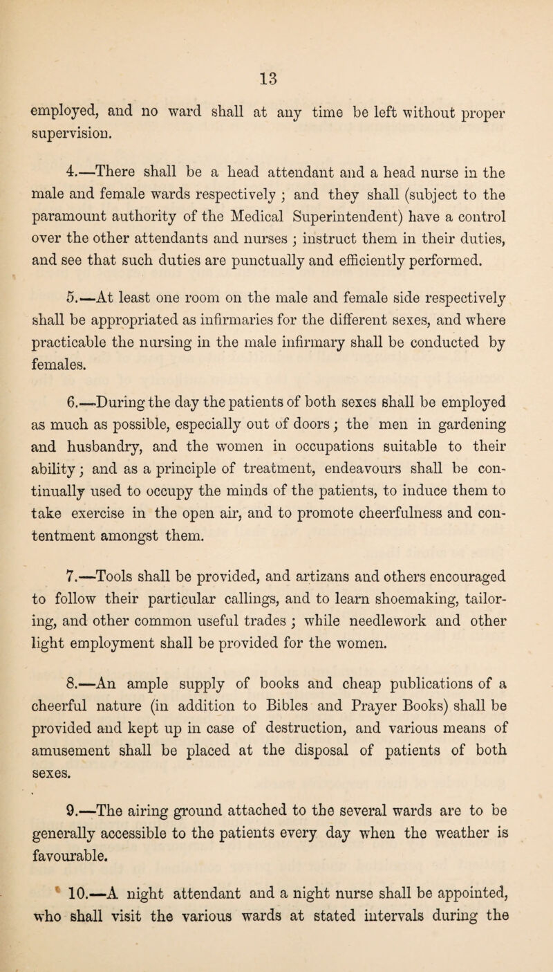 employed, and no ward shall at any time be left without proper supervision. 4. —There shall be a head attendant and a head nurse in the male and female wards respectively ; and they shall (subject to the paramount authority of the Medical Superintendent) have a control over the other attendants and nurses ; instruct them in their duties, and see that such duties are punctually and efficiently performed. 5. —At least one room on the male and female side respectively shall be appropriated as infirmaries for the different sexes, and where practicable the nursing in the male infirmary shall be conducted by females. 6. —During the day the patients of both sexes shall be employed as much as possible, especially out of doors ; the men in gardening and husbandry, and the women in occupations suitable to their ability; and as a principle of treatment, endeavours shall be con¬ tinually used to occupy the minds of the patients, to induce them to take exercise in the open air, and to promote cheerfulness and con¬ tentment amongst them. 7. —Tools shall be provided, and artizans and others encouraged to follow their particular callings, and to learn shoemaking, tailor¬ ing, and other common useful trades ; while needlework and other light employment shall be provided for the women. 8. —An ample supply of books and cheap publications of a cheerful nature (in addition to Bibles and Prayer Books) shall be provided and kept up in case of destruction, and various means of amusement shall be placed at the disposal of patients of both sexes. 9. —The airing ground attached to the several wards are to be generally accessible to the patients every day when the weather is favourable. 10. —A night attendant and a night nurse shall be appointed, who shall visit the various wards at stated intervals during the