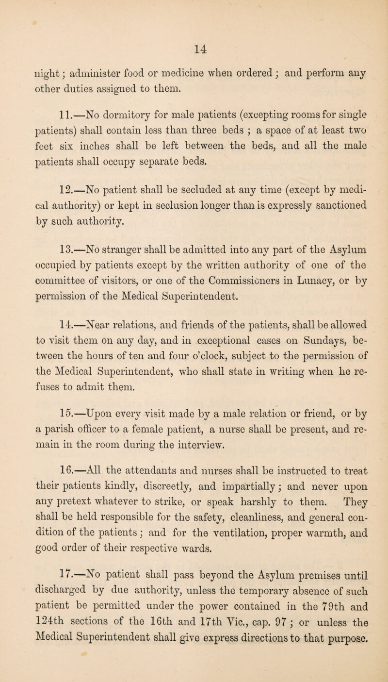 night; administer food or medicine when ordered ; and perform any other duties assigned to them. 11. —No dormitory for male patients (excepting rooms for single patients) shall contain less than three beds ; a space of at least two feet six inches shall be left between the beds, and all the male patients shall occupy separate beds. 12. —No patient shall be secluded at any time (except by medi¬ cal authority) or kept in seclusion longer than is expressly sanctioned by such authority. 13. —No stranger shall be admitted into any part of the Asylum occupied by patients except by the written authority of one of the committee of visitors, or one of the Commissioners in Lunacy, or by permission of the Medical Superintendent. 14. —Near relations, and friends of the patients, shall be allowed to visit them on any day, and in exceptional cases on Sundays, be¬ tween the hours of ten and four o’clock, subject to the permission of the Medical Superintendent, who shall state in writing when he re¬ fuses to admit them. 15. —Upon every visit made by a male relation or friend, or by a parish officer to a female patient, a nurse shall be present, and re¬ main in the room during the interview. 16. —All the attendants and nurses shall be instructed to treat their patients kindly, discreetly, and impartially; and never upon any pretext whatever to strike, or speak harshly to them. They shall be held responsible for the safety, cleanliness, and general con¬ dition of the patients; and for the ventilation, proper warmth, and good order of their respective wards. 17. —No patient shall pass beyond the Asylum premises until discharged by due authority, unless the temporary absence of such patient be permitted under the power contained in the 79th and 124th sections of the 16th and 17th Vie., cap. 97; or unless the Medical Superintendent shall give express directions to that purpose.