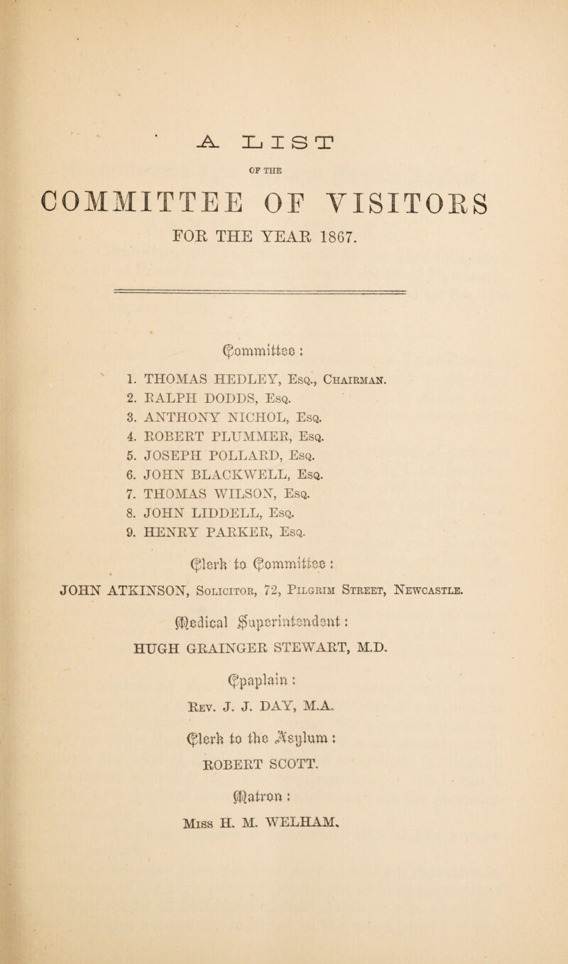 -A. LIST OF THE COMMITTEE OF VISITORS FOR THE YEAR 1867. Committee: 1. THOMAS HEDLEY, Esq., Chairman. 2. RALPH DODDS, Esq. 3. ANTHONY NICHOL, Esq. 4. ROBERT PLUMMER, Esq. 5. JOSEPH POLLARD, Esq. 6. JOHN BLACKWELL, Esq. 7. THOMAS WILSON, Esq. 8. JOHN LIDDELL, Esq. 9. HENRY PARKER, Esq. (jRerh to Committee: JOHN ATKINSON, Solicitor, 72, Pilgrim Street, Newcastle. Medical ^Superintendent: HUGH GRAINGER STEWART, M.D. (Jpaplaia: Rev. J. J. DAY, M.A. (fderh to the Septum : ROBERT SCOTT. patron;