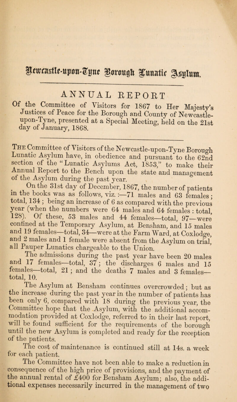 iwasttMpn-tp* funatw gsylunt. ANNUAL REPORT Of the Committee of Visitors for 1867 to Her Majesty’s Justices of Peace for the Borough and County of Newcastle- upon-Tyne, presented at a Special Meeting, held on the 21st day of January, 1868. The Committee of Visitors of the Newcastle-upon-Tyne Borough Lunatic Asylum have, in obedience and pursuant to the 62nd section of the “Lunatic Asylums Act, 1853,” to make their Annual Report to the Bench upon the state and management of the Asylum during the past year. On the 31st day of December, 1867, the number of patients in the books was as follows, viz. :—71 males and 63 females; total, 134 ; being an increase of 6 as compared with the previous year (when the numbers were 64 males and 64 females : total, 128). Of these, 53 males and 44 females—total, 97—were confined at the Temporary Asylum, at Bensham, and 15 males and 19 females total, 34—were at the Farm AFard, at Coxlodge, and 2 males and 1 female were absent from the Asylum on trial' all Pauper Lunatics chargeable to the Union. The admissions during the past year have been 20 males and 17 females—total, 37; the discharges 6 males and 15 females—total, 21 ; and the deaths 7 males and 3 females— total, 10. The Asylum at Bensham continues overcrowded; but as the increase during the past year in the number of patients has been only 6, compared with 18 during the previous year, the Committee hope that the Asylum, with the additional accom¬ modation provided at Coxlodge, referred to in their last report, will be found sufficient for the requirements of the borough until the new Asylum is completed and ready for the reception of the patients. The cost of maintenance is continued still at 14s. a week for each patient. The Committee have not been able to make a reduction in consequence of the high price of provisions, and the payment of the annual rental of £400 for Bensham Asylum; also, the addi¬ tional expenses necessarily incurred in the management of two