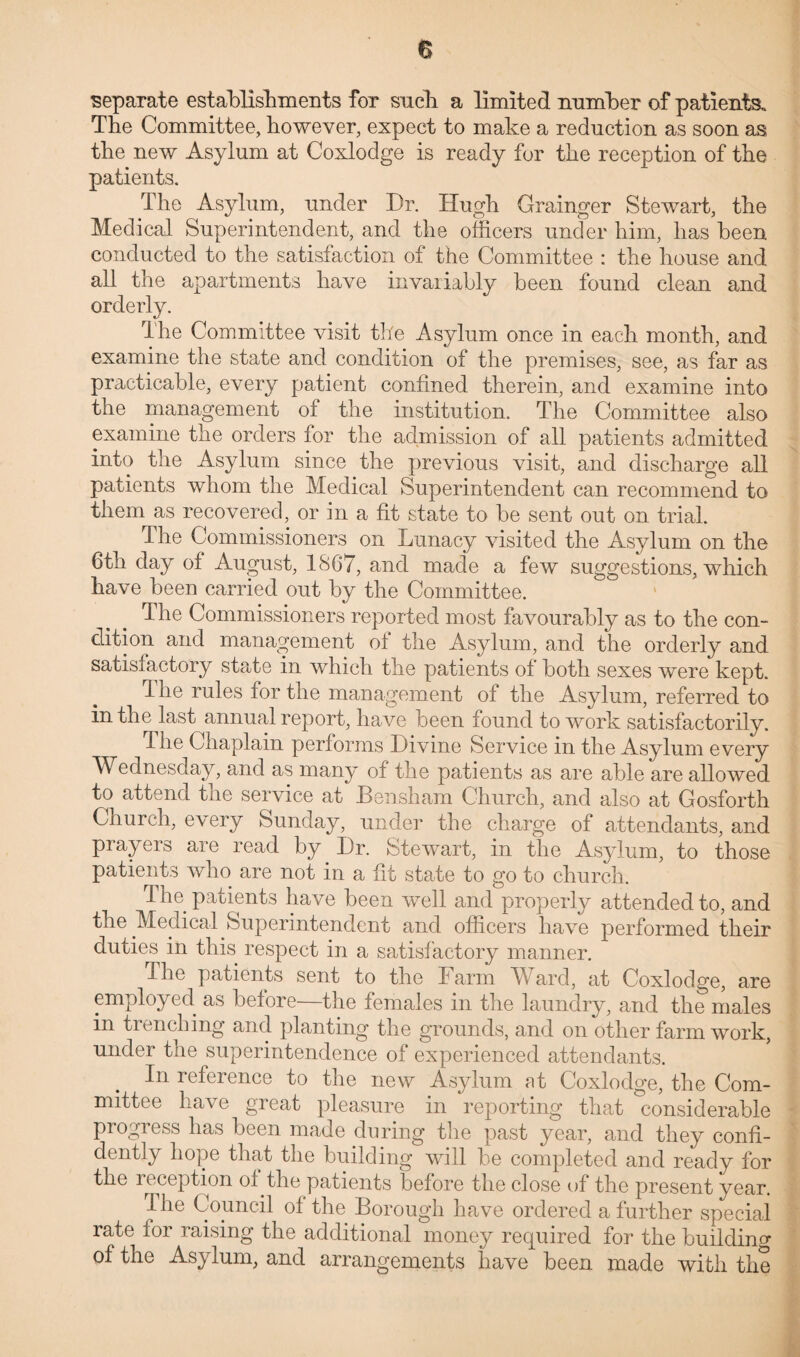 separate establishments for such a limited number of patients. The Committee, however, expect to make a reduction as soon as the new Asylum at Coxlodge is ready for the reception of the patients. The Asylum, under Dr. Hugh Grainger Stewart, the Medical Superintendent, and the officers under him, has been conducted to the satisfaction of the Committee : the house and all the apartments have invariably been found clean and orderly. The Committee visit the Asylum once in each month, and examine the state and condition of the premises, see, as far as practicable, every patient confined therein, and examine into the management of the institution. The Committee also examine the orders for the admission of all patients admitted into the Asylum since the previous visit, and discharge all patients whom the Medical Superintendent can recommend to them as recovered, or in a fit state to be sent out on trial. The Commissioners on Lunacy visited the Asylum on the 6tli day of August, 1867, and made a few suggestions, which have been carried out by the Committee. The Commissioners reported most favourably as to the con¬ dition and management of the Asylum, and the orderly and satisiactory state in which the patients of both sexes were kept. fi he rules for the management of the Asylum, referred to in the last annual report, have been found to work satisfactorily. The Chaplain performs Divine Service in the Asylum every Wednesday, and as many of the patients as are able are allowed to attend the service at Bensham Church, and also at Gosforth Church, every Sunday, under the charge of attendants, and prayers are read by Dr. Stewart, in the Asylum, to those patients who are not in a fit state to go to church. The patients have been well and properly attended to, and the Medical Superintendent and officers have performed their duties in this respect in a satisfactory manner. dhe patients sent to the Farm Ward, at Coxlodge, are employed as before the females in the laundry, and the males in trenching and planting the grounds, and on other farm work, under the superintendence of experienced attendants. In reference to the new Asylum at Coxlodge, the Com¬ mittee have great pleasure in reporting that considerable progress has been made during the past year, and they confi¬ dently hope that the building will be completed and ready for the reception of the patients before the close of the present year. The Council of the Borough have ordered a further special rate for raising the additional money required for the building of the Asylum, and arrangements have been made with the