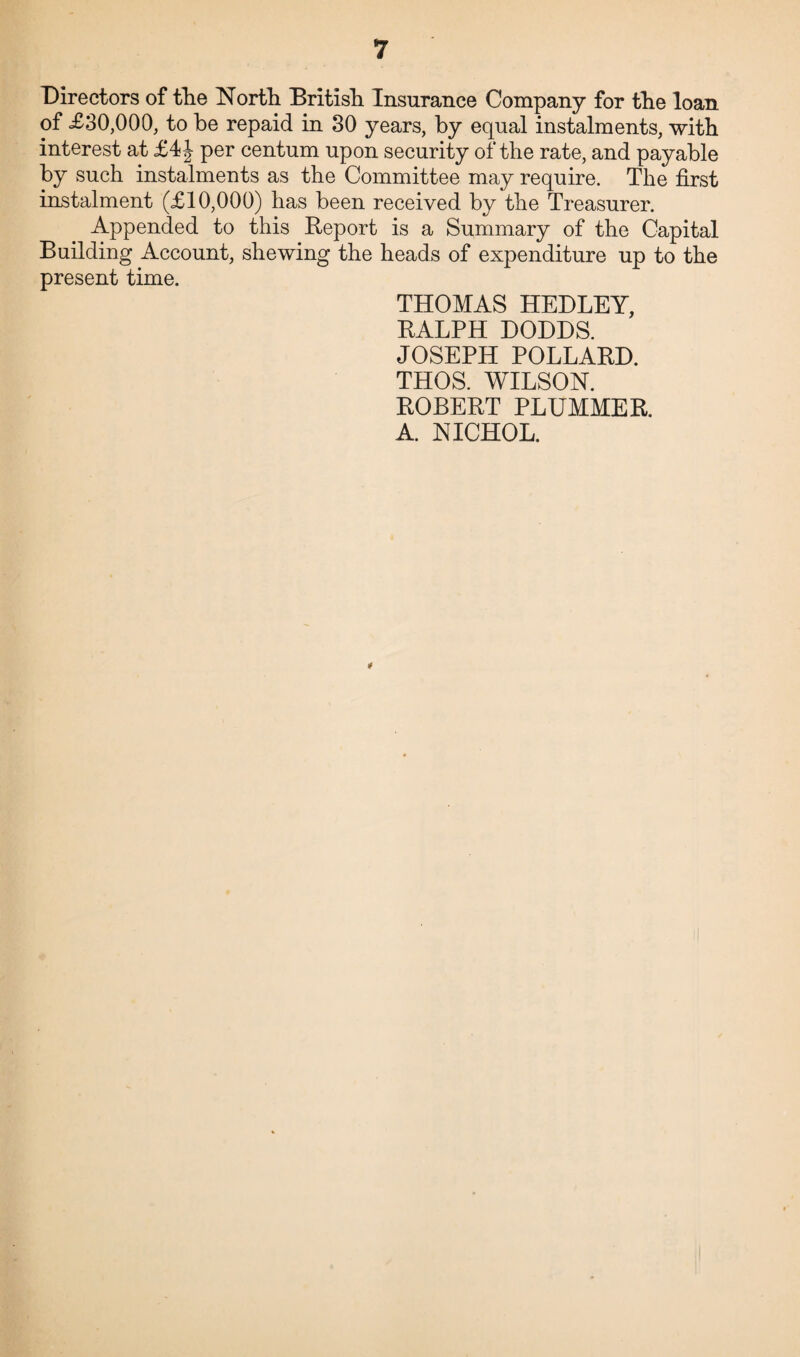 Directors of the North British Insurance Company for the loan of £30,000, to he repaid in 30 years, by equal instalments, with interest at £4J per centum upon security of the rate, and payable by such instalments as the Committee may require. The first instalment (£10,000) has been received by the Treasurer. Appended to this Report is a Summary of the Capital Building Account, shewing the heads of expenditure up to the present time. THOMAS HEDLEY, RALPH DODDS. JOSEPH POLLARD. THOS. WILSON. ROBERT PLUMMER. A. NICHOL.