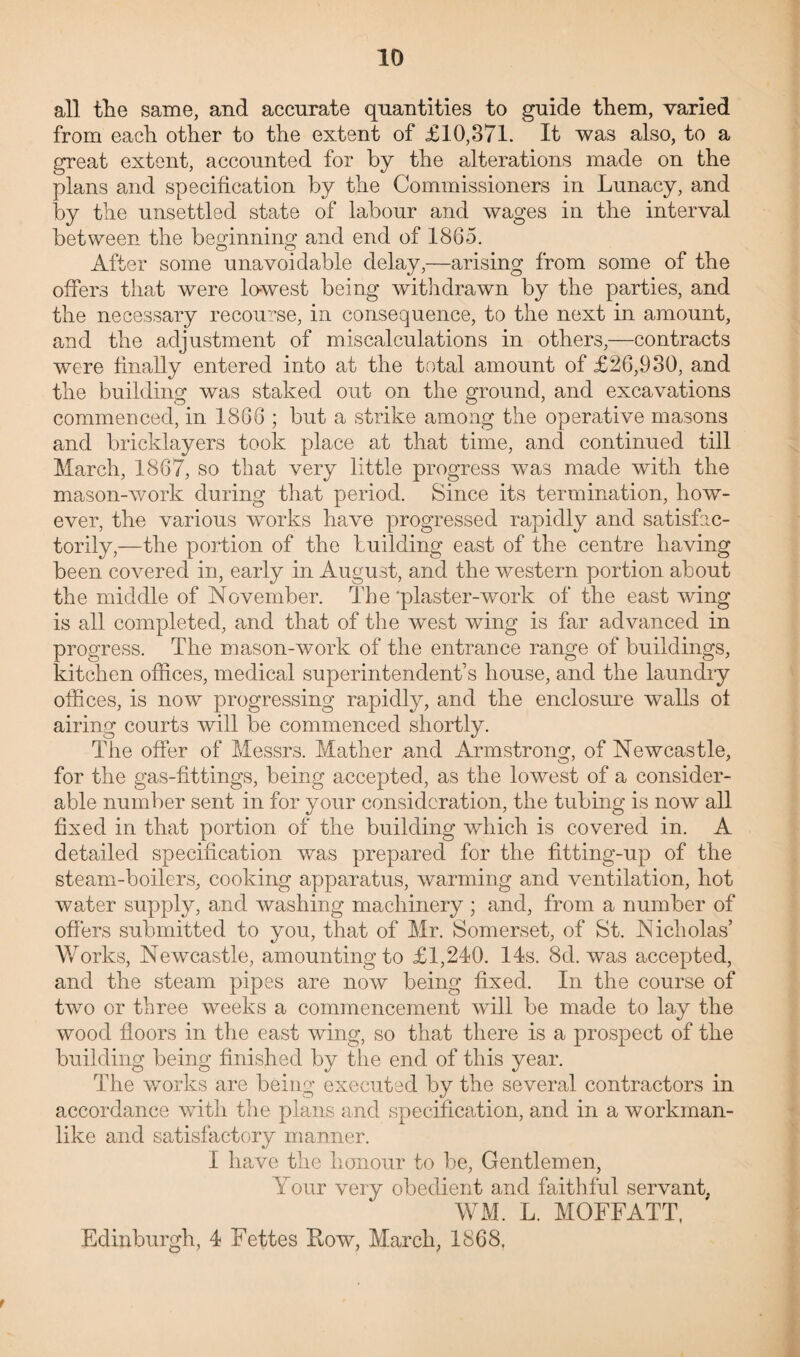 all the same, and accurate quantities to guide them, varied from each other to the extent of £10,371. It was also, to a great extent, accounted for by the alterations made on the plans and specification by the Commissioners in Lunacy, and by the unsettled state of labour and wages in the interval between the beginning and end of 1865. After some unavoidable delay,—arising from some of the offers that were lowest being withdrawn by the parties, and the necessary recourse, in consequence, to the next in amount, and the adjustment of miscalculations in others,—contracts were finally entered into at the total amount of £26,930, and the building was staked out on the ground, and excavations commenced, in 1866 ; but a strike among the operative masons and bricklayers took place at that time, and continued till March, 1867, so that very little progress was made with the mason-work during that period. Since its termination, how¬ ever, the various works have progressed rapidly and satisfac¬ torily,—the portion of the building east of the centre having been covered in, early in August, and the western portion about the middle of November. The ‘plaster-work of the east wing is all completed, and that of the west wing is far advanced in progress. The mason-work of the entrance range of buildings, kitchen offices, medical superintendent’s house, and the laundry offices, is now progressing rapidly, and the enclosure walls of airing courts will be commenced shortly. The offer of Messrs. Mather and Armstrong, of Newcastle, for the gas-fittings, being accepted, as the lowest of a consider¬ able number sent in for your consideration, the tubing is now all fixed in that portion of the building which is covered in. A detailed specification was prepared for the fitting-up of the steam-boilers, cooking apparatus, warming and ventilation, hot water supply, and washing machinery ; and, from a number of offers submitted to you, that of Mr. Somerset, of St. Nicholas’ Works, Newcastle, amounting to £1,240. 14s. 8d. was accepted, and the steam pipes are now being fixed. In the course of two or three weeks a commencement will be made to lay the wood floors in the east wing, so that there is a prospect of the building being finished by the end of this year. The works are being executed by the several contractors in accordance with the plans and specification, anel in a workman¬ like and satisfactory manner. I have the honour to be, Gentlemen, Your very obedient and faithful servant, WM. L. MOFFATT, Edinburgh, 4 Fettes Row, March, 1868. r