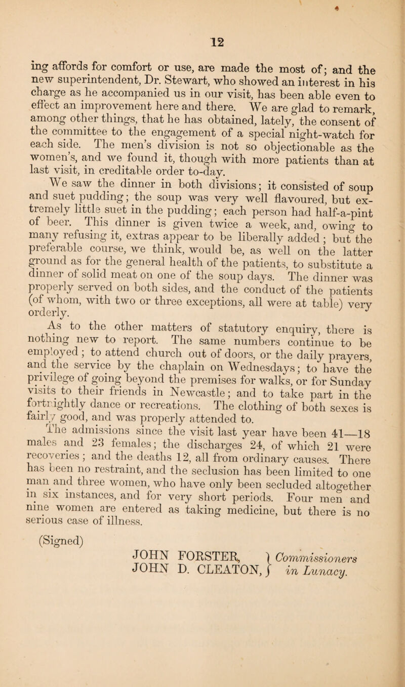 ing affords for comfort or use, are made the most of; and the new superintendent, Dr. Stewart, who showed an interest in his charge as.he accompanied us in our visit, has been able even to effect an improvement here and there. We are glad to remark, among other things, that he has obtained, lately, the consent of the committee to the engagement of a special night-watch for each side. The men’s division is not so objectionable as the women’s, and we found it, though with more patients than at last visit, in creditable order to-day. We saw the dinner in both divisions; it consisted of soup and suet pudding; the soup was very well flavoured, but ex¬ tremely little suet in the pudding; each person had half-a-pint of beer. This dinner is given twice a week, and, owing to many refusing it, extras appear to be liberally added ; but&the preferable course, we think, would be, as well on the latter ground as foi the general health of the patients, to substitute a dinner of solid meat on one of the soup days. The dinner was properly served on both sides, and the conduct of the patients (of whom, with two or three exceptions, all were at table) very orderly. J As to the other matters of statutory enquiry, there is nothing new to report. The same numbers continue to be employed , to attend church out of doors, or the daily prayers and the service by the chaplain on Wednesdays; to have the privilege of going beyond the premises for walks, or for Sunday visits to their friends in Newcastle; and to take part in the fortnightly dance or recreations. The clothing of both sexes is fairly good, and was properly attended to. The admissions since the visit last year have been 41_18 males and 23 females; the discharges 24, of which 21 were recoveries ; and the deaths 12, all from ordinary causes. There has been no restraint, and the seclusion has been limited to one man and three women, who have only been secluded altogether in six instances, and for very short periods. Four men and nine women are entered as taking medicine, but there is no serious case of illness. (Signed) JOHN FORSTER, ) Commissioners JOHN D. CLEATON, J in Lunacy.