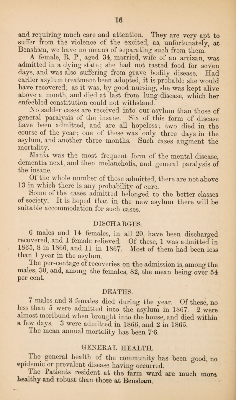 and requiring much care and attention. They are very apt to suffer from the violence of the excited, as, unfortunately, at Bensham, we have no means of separating such from them. A female, R. P., aged 34, married, wife of an arfcizan, was admitted in a dying state; she had not tasted food for seven days, and was also suffering from grave bodily disease. Had earlier asylum treatment been adopted, it is probable she would have recovered; as it was, by good nursing, she was kept alive above a month, and died at last from lung-disease, which her enfeebled constitution could not withstand. No sadder cases are received into our asylum than those of general paralysis of the insane. Six of this form of disease have been admitted, and are all hopeless; two died in the course of the year; one of these was only three days in the asylum, and another three months. Such cases augment the mortality. Mania was the most frequent form of the mental disease, dementia next, and then melancholia, and general paralysis of the insane. Of the whole number of those admitted, there are not above 13 in which there is any probability of cure. Some ol the cases admitted belonged to the better classes of society. It is hoped that in the new asylum there will be suitable accommodation for such cases. DISCHARGES. 6 males and 14 females, in all 20, have been discharged recovered, and 1 female relieved. Of these, 1 was admitted in 1865, 8 in 1866, and 11 in 1867. Most of them had been less than 1 year in the asylum. The per-centage o± recoveries on the admission is, among the males, 30, and, among the females, 82, the mean being over 54 per cent. DEATHS. 7 males and 3 females died during the year. Of these, no less than 5 were admitted into the asylum in 1867. 2 were almost moribund when brought into the house, and died within a few days. 3 were admitted in 1866, and 2 in 1865. The mean annual mortality has been 7'6. GENERAL HEALTH. Hie general health of the community has been good, no epidemic or prevalent disease having occurred. I he Patients resident at the farm ward are much more healthy and robust than those at Bensham.