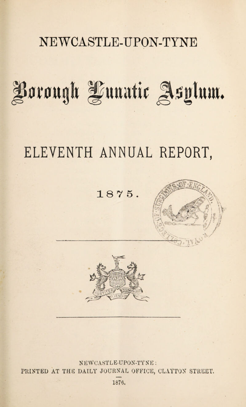 NEWCASTLE-UPON-TYNE ♦ ELEVENTH ANNUAL REPORT, NEWCASTLE-UPON-TYNE: PRINTED AT THE DAILY JOURNAL OFFICE, CLAYTON STREET. 1876.