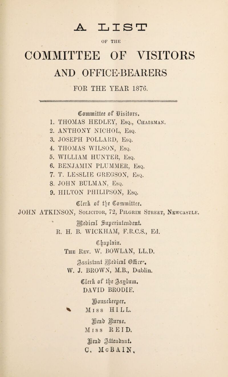 .A. list OF THE COMMITTEE OF VISITORS AND OFFICE-BEARERS FOR THE YEAR 1876. Cmmmitrr $ is Rohr 1. THOMAS HEDLEY, Esq., Chairman. 2. ANTHONY NICHOL, Esq. 3. JOSEPH POLLARD, Esq. 4. THOMAS WILSON, Esq. 5. WILLIAM HUNTER, Esq. 6. BENJAMIN PLUMMER, Esq. 7. T. LESSLIE GREGSON, Esq. 8. JOHN BULMAN, Esq. 9. HILTON PHILIPSON, Esq. Clerk xrf t&e Committer. JOHN ATKINSON, Solicitor, 72, Pilgrim Street, Newcastle. UTrftiral j^emitrnftriit. R. H. B. WICKHAM, F.R.C.S., Ed. Chaplain. The Rev. W. BO WLAN, LL.D. Assistant UJrftiral Office^ W. J. BROWN, M.B., Dublin. Clerk of t|r gsolmu. DAVID BRODIE. goRseliee^er. ^ Miss HILL. Draft $jtoe. Miss REID. Draft $ttrnftani. G\ McBAIN,