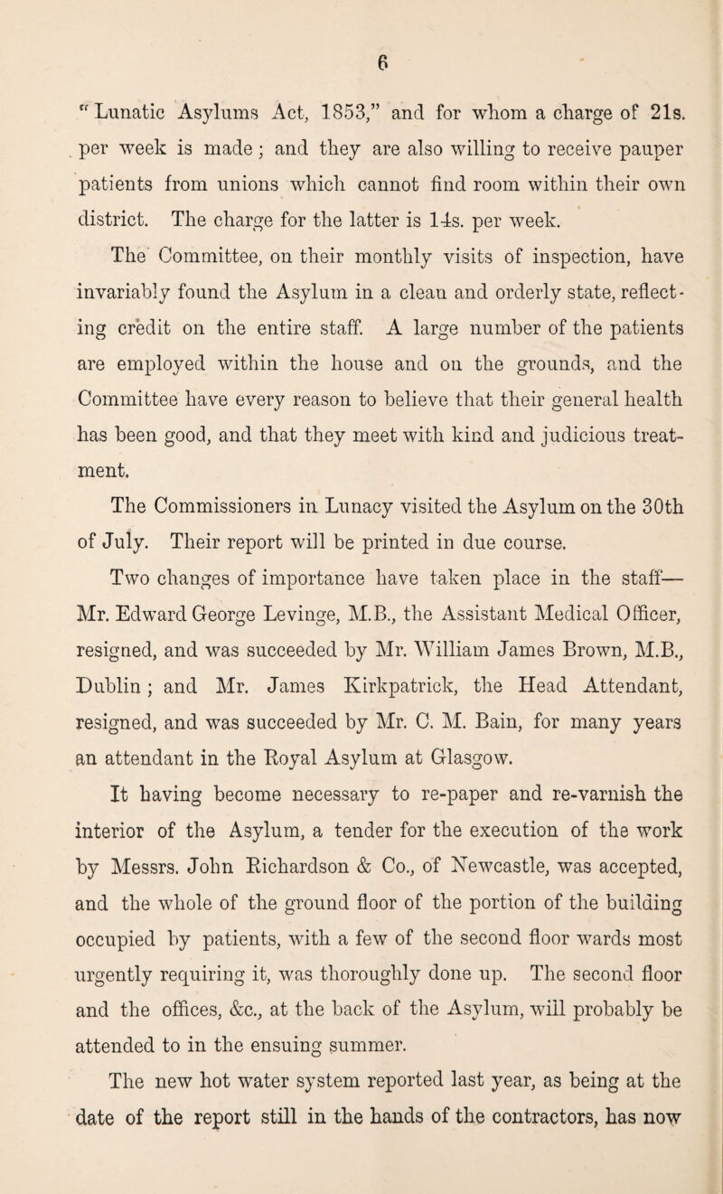 ff Lunatic Asylums Act, 1853,” and for whom a charge of 21s. per week is made; and they are also willing to receive pauper patients from unions which cannot find room within their own district. The charge for the latter is 14s. per week. The Committee, on their monthly visits of inspection, have invariably found the Asylum in a clean and orderly state, reflect¬ ing credit on the entire staff. A large number of the patients are employed within the house and on the grounds, and the Committee have every reason to believe that their general health has been good, and that they meet with kind and judicious treat¬ ment. The Commissioners in Lunacy visited the Asylum on the 30th of July. Their report will be printed in due course. Two changes of importance have taken place in the staff— Mr. Edward George Levinge, M.B., the Assistant Medical Officer, resigned, and was succeeded by Mr. William James Brown, M.B., Dublin; and Mr. James Kirkpatrick, the Head Attendant, resigned, and was succeeded by Mr. C. M. Bain, for many years an attendant in the Boyal Asylum at Glasgow. It having become necessary to re-paper and re-varnish the interior of the Asylum, a tender for the execution of the v7ork by Messrs. John Kichardson & Co., of Newcastle, was accepted, and the whole of the ground floor of the portion of the building occupied by patients, with a few of the second floor wards most urgently requiring it, was thoroughly done up. The second floor and the offices, &c., at the back of the Asylum, will probably be attended to in the ensuing summer. The new hot water system reported last year, as being at the date of the report still in the hands of the contractors, has now