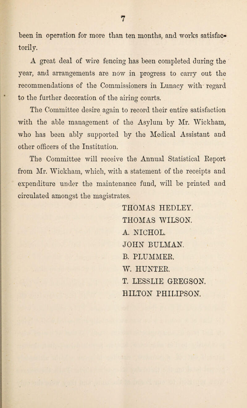 been in operation for more than ten months, and works satisfac¬ torily. A great deal of wire fencing has been completed during the year, and arrangements are now in progress to carry out the recommendations of the Commissioners in Lunacy with regard to the further decoration of the airing courts. The Committee desire again to record their entire satisfaction with the able management of the Asylum by Mr. Wickham, who has been ably supported by the Medical Assistant and other officers of the Institution. The Committee will receive the Annual Statistical Report from Mr. Wickham, which, with a statement of the receipts and expenditure under the maintenance fund, will be printed and circulated amongst the magistrates. THOMAS HEDLEY. THOMAS WILSON. A. NICHOL. JOHN BULMAN. B. PLUMMER. W. HUNTER. T. LESSLIE GREGSON. HILTON PHILIPSON.