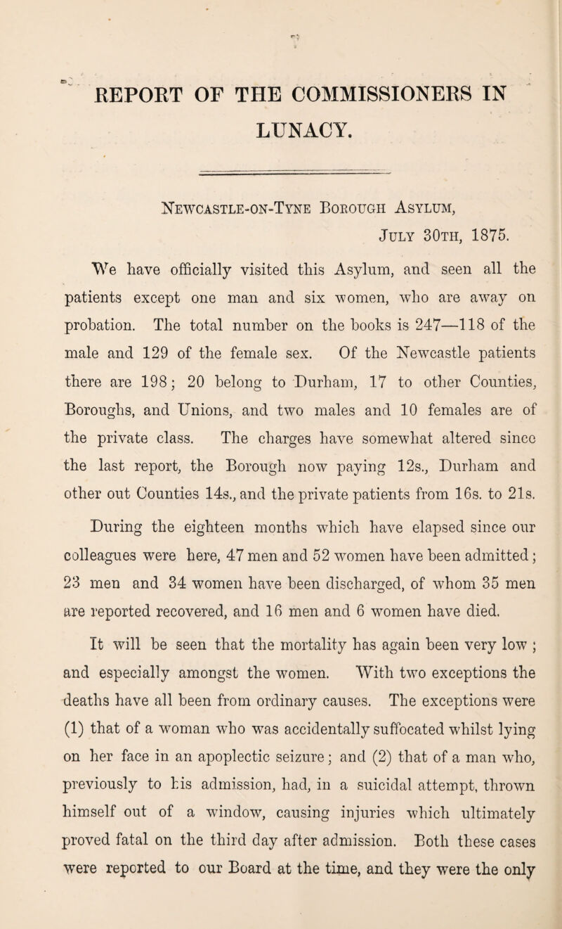 REPORT OF THE COMMISSIONERS IN LUNACY. Newcastle-on-Tyne Borough Asylum, July 30th, 1875. We have officially visited this Asylum, and seen all the patients except one man and six women, who are away on probation. The total number on the hooks is 247—118 of the male and 129 of the female sex. Of the Newcastle patients there are 198; 20 belong to Durham, 17 to other Counties, Boroughs, and Unions, and two males and 10 females are of the private class. The charges have somewhat altered since the last report, the Borough now paying 12s., Durham and other out Counties 14s., and the private patients from 16s. to 21s. During the eighteen months which have elapsed since our colleagues were here, 47 men and 52 women have been admitted; 23 men and 34 women have been discharged, of whom 35 men are reported recovered, and 16 men and 6 women have died. It will be seen that the mortality has again been very low ; and especially amongst the women. With two exceptions the deaths have all been from ordinary causes. The exceptions were (1) that of a woman who was accidentally suffocated whilst lying on her face in an apoplectic seizure; and (2) that of a man who, previously to his admission, had, in a suicidal attempt, thrown himself out of a window, causing injuries which ultimately proved fatal on the third day after admission. Both these cases were reported to our Board at the time, and they were the only