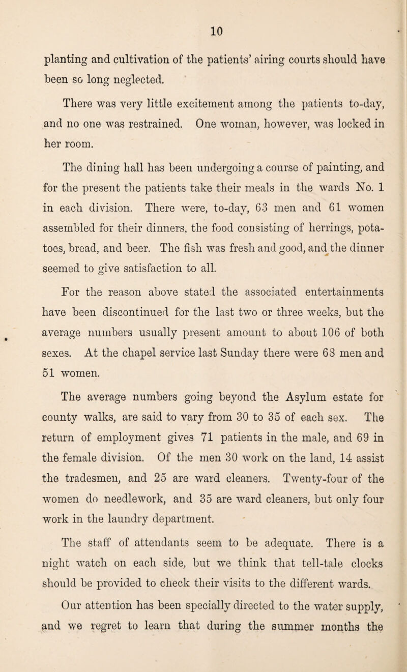 planting and cultivation of the patients’ airing courts should have been so long neglected. There was very little excitement among the patients to-day, and no one was restrained. One woman, however, was locked in her room. The dining hall has been undergoing a course of painting, and for the present the patients take their meals in the wards No. 1 in each division. There were, to-dav, 63 men and 61 women assembled for their dinners, the food consisting of herrings, pota¬ toes, bread, and beer. The fish was fresh and good, and the dinner seemed to give satisfaction to all. For the reason above stated the associated entertainments have been discontinued for the last two or three weeks, but the average numbers usually present amount to about 106 of both sexes. At the chapel service last Sunday there were 68 men and 51 women. The average numbers going beyond the Asylum estate for county walks, are said to vary from 30 to 35 of each sex. The return of employment gives 71 patients in the male, and 69 in the female division. Of the men 30 work on the land, 14 assist the tradesmen, and 25 are ward cleaners. Twenty-four of the women do needlework, and 35 are ward cleaners, but only four work in the laundry department. The staff of attendants seem to be adequate. There is a night watch on each side, but we think that tell-tale clocks should be provided to check their visits to the different wards. Our attention has been specially directed to the water supply, and we regret to learn that during the summer months the