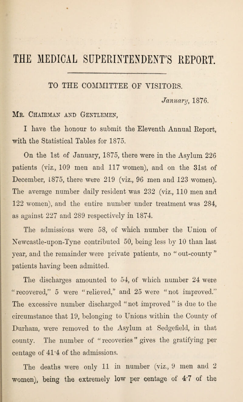THE MEDICAL SUPERINTENDENT’S REPORT. TO THE COMMITTEE OF VISITORS. January, 1876. Mr. Chairman and Gentlemen, I have the honour to submit the Eleventh Annual Keport, with the Statistical Tables for 1875. On the 1st of January, 1875, there were in the Asylum 226 patients (viz., 109 men and 117 women), and on the 31st of December, 1875, there were 219 (viz., 96 men and 123 women). The average number daily resident was 232 (viz., 110 men and 122 women), and the entire number under treatment was 284, as against 227 and 289 respectively in 1874. The admissions were 58, of which number the Union of Newcastle-upon-Tyne contributed 50, being less by 10 than last year, and the remainder were private patients, no “ out-county ” patients having been admitted. The discharges amounted to 54, of which number 24 were “recovered,” 5 were “relieved,” and 25 were “not improved.” The excessive number discharged “not improved” is due to the circumstance that 19, belonging to Unions within the County of Durham, were removed to the Asylum at Sedgefield, in that county. The number of “ recoveries ” gives the gratifying per centage of 41'4 of the admissions. O The deaths were only 11 in number (viz., 9 men and 2 women), being the extremely low per centage of 4*7 of the