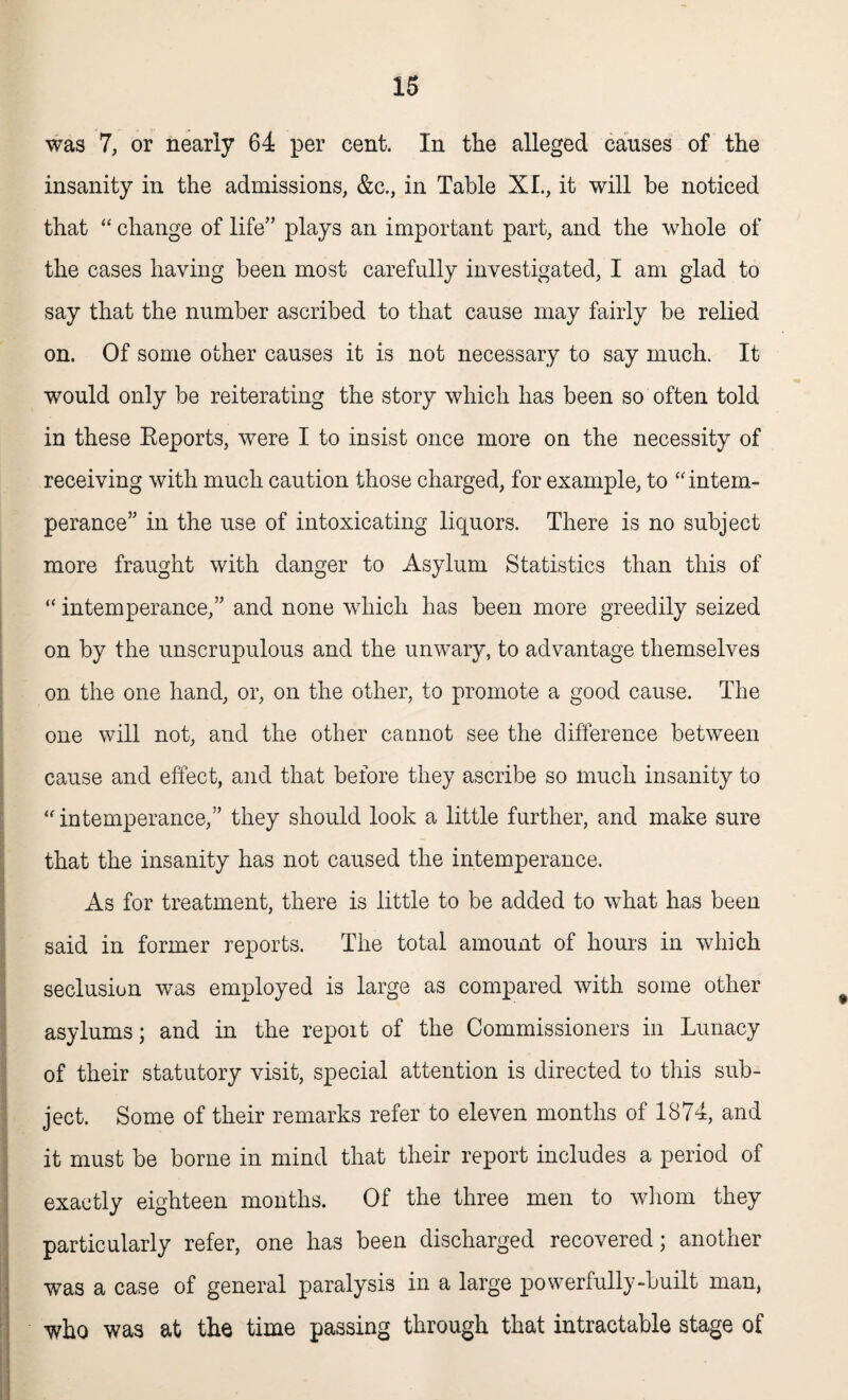was 7, or nearly 64 per cent. In the alleged causes of the insanity in the admissions, &c., in Table XL, it will be noticed that “ change of life” plays an important part, and the whole of the cases having been most carefully investigated, I am glad to say that the number ascribed to that cause may fairly be relied on. Of some other causes it is not necessary to say much. It would only be reiterating the story which has been so often told in these Keports, were I to insist once more on the necessity of receiving with much caution those charged, for example, to “ intem¬ perance” in the use of intoxicating liquors. There is no subject more fraught with danger to Asylum Statistics than this of “ intemperance,” and none which has been more greedily seized on by the unscrupulous and the unwary, to advantage themselves on the one hand, or, on the other, to promote a good cause. The one will not, and the other cannot see the difference between cause and effect, and that before they ascribe so much insanity to “ intemperance,” they should look a little further, and make sure that the insanity has not caused the intemperance. As for treatment, there is little to be added to what has been said in former reports. The total amount of hours in which seclusion was employed is large as compared with some other asylums; and in the repoit of the Commissioners in Lunacy of their statutory visit, special attention is directed to this sub¬ ject. Some of their remarks refer to eleven months of 1874, and it must be borne in mind that their report includes a period of exactly eighteen months. Of the three men to whom they particularly refer, one has been discharged recovered; another was a case of general paralysis in a large powerfully-built man, who was at the time passing through that intractable stage of
