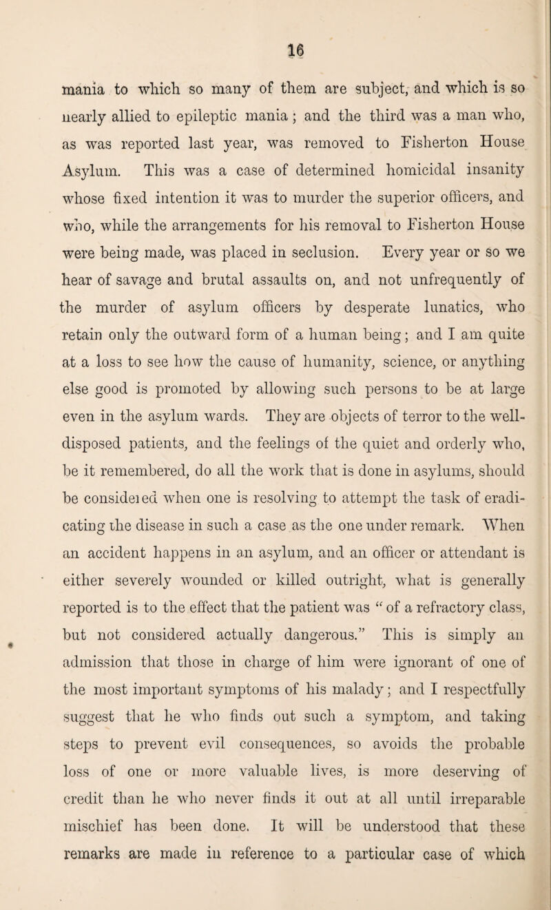 mania to which so many of them are subject, and which is so nearly allied to epileptic mania ; and the third was a man who, as was reported last year, was removed to Fisherton House Asylum. This was a case of determined homicidal insanity whose fixed intention it was to murder the superior officers, and who, while the arrangements for his removal to Fisherton House were being made, was placed in seclusion. Every year or so we hear of savage and brutal assaults on, and not unfrequently of the murder of asylum officers by desperate lunatics, who retain only the outward form of a human being; and I am quite at a loss to see how the cause of humanity, science, or anything else good is promoted by allowing such persons to be at large even in the asylum wards. They are objects of terror to the well- disposed patients, and the feelings of the quiet and orderly who, be it remembered, do all the work that is done in asylums, should be considei ed when one is resolving to attempt the task of eradi¬ cating the disease in such a case as the one under remark. When an accident happens in an asylum, and an officer or attendant is either severely wounded or killed outright, what is generally reported is to the effect that the patient was “ of a refractory class, but not considered actually dangerous.” This is simply an admission that those in charge of him were ignorant of one of the most important symptoms of his malady; and I respectfully suggest that he who finds out such a symptom, and taking steps to prevent evil consequences, so avoids the probable loss of one or more valuable lives, is more deserving of credit than he who never finds it out at all until irreparable mischief has been done. It will be understood that these remarks are made in reference to a particular case of which
